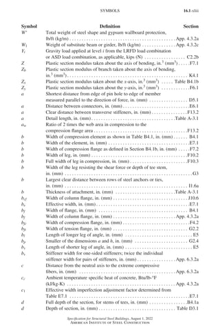 16.1-xliii
Specification for Structural Steel Buildings, August 1, 2022
American Institute of Steel Construction
W′ Total weight of steel shape and gypsum wallboard protection,
lb/ft (kg/m). . . . . . . . . . . . . . . . . . . . . . . . . . . . . . . . . . . . . . . . . . . .  App. 4.3.2a
W1 Weight of substitute beam or girder, lb/ft (kg/m). . . . . . . . . . . . . .  App. 4.3.2c
Yi Gravity load applied at level i from the LRFD load combination
or ASD load combination, as applicable, kips (N) . . . . . . . . . . . . . . . . . . C2.2b
Z Plastic section modulus taken about the axis of bending, in.3 (mm3) . . . . . F7.1
Zb Plastic section modulus of branch taken about the axis of bending,
in.3 (mm3) . . . . . . . . . . . . . . . . . . . . . . . . . . . . . . . . . . . . . . . . . . . . . . . . . . . K4.1
Zx Plastic section modulus taken about the x-axis, in.3 (mm3) . . . . . . Table B4.1b
Zy Plastic section modulus taken about the y-axis, in.3 (mm3) . . . . . . . . . . . . F6.1
a Shortest distance from edge of pin hole to edge of member
measured parallel to the direction of force, in. (mm) . . . . . . . . . . . . . . . . . D5.1
a Distance between connectors, in. (mm) . . . . . . . . . . . . . . . . . . . . . . . . . . . . E6.1
a Clear distance between transverse stiffeners, in. (mm) . . . . . . . . . . . . . . . F13.2
a Detail length, in. (mm) . . . . . . . . . . . . . . . . . . . . . . . . . . . . . . . . . . . Table A-3.1
aw Ratio of 2 times the web area in compression to the
compression flange area. . . . . . . . . . . . . . . . . . . . . . . . . . . . . . . . . . . . . . . F13.2
b Width of compression element as shown in Table B4.1, in. (mm). . . . . . . B4.1
b Width of the element, in. (mm). . . . . . . . . . . . . . . . . . . . . . . . . . . . . . . . . . E7.1
b Width of compression flange as defined in Section B4.1b, in. (mm). . . . . F7.2
b Width of leg, in. (mm). . . . . . . . . . . . . . . . . . . . . . . . . . . . . . . . . . . . . . . . F10.2
b Full width of leg in compression, in. (mm). . . . . . . . . . . . . . . . . . . . . . . . F10.3
b Width of the leg resisting the shear force or depth of tee stem,
in. (mm) . . . . . . . . . . . . . . . . . . . . . . . . . . . . . . . . . . . . . . . . . . . . . . . . . . . . .  G3
b Largest clear distance between rows of steel anchors or ties,
in. (mm) . . . . . . . . . . . . . . . . . . . . . . . . . . . . . . . . . . . . . . . . . . . . . . . . . . . . I1.6a
b Thickness of attachment, in. (mm) . . . . . . . . . . . . . . . . . . . . . . . . . Table A-3.1
bcf Width of column flange, in. (mm) . . . . . . . . . . . . . . . . . . . . . . . . . . . . . . . . J10.6
be Effective width, in. (mm) . . . . . . . . . . . . . . . . . . . . . . . . . . . . . . . . . . . . . . . E7.1
bf Width of flange, in. (mm) . . . . . . . . . . . . . . . . . . . . . . . . . . . . . . . . . . . . . . B4.1
bf Width of column flange, in. (mm). . . . . . . . . . . . . . . . . . . . . . . . . .  App. 4.3.2a
bfc Width of compression flange, in. (mm) . . . . . . . . . . . . . . . . . . . . . . . . . . . . F4.2
bft Width of tension flange, in. (mm) . . . . . . . . . . . . . . . . . . . . . . . . . . . . . . . . G2.2
bl Length of longer leg of angle, in. (mm) . . . . . . . . . . . . . . . . . . . . . . . . . . . . . E5
bp Smaller of the dimensions a and h, in. (mm) . . . . . . . . . . . . . . . . . . . . . . . G2.4
bs Length of shorter leg of angle, in. (mm). . . . . . . . . . . . . . . . . . . . . . . . . . . . . E5
bs Stiffener width for one-sided stiffeners; twice the individual
stiffener width for pairs of stiffeners, in. (mm) . . . . . . . . . . . . . . . .  App. 6.3.2a
c Distance from the neutral axis to the extreme compressive
fibers, in. (mm) . . . . . . . . . . . . . . . . . . . . . . . . . . . . . . . . . . . . . . . .  App. 6.3.2a
cc Ambient temperature specific heat of concrete, Btu/lb-°F
(kJ/kg-K) . . . . . . . . . . . . . . . . . . . . . . . . . . . . . . . . . . . . . . . . . . . . .  App. 4.3.2a
c1 Effective width imperfection adjustment factor determined from
Table E7.1 . . . . . . . . . . . . . . . . . . . . . . . . . . . . . . . . . . . . . . . . . . . . . . . . . . E7.1
d Full depth of the section, for stems of tees, in. (mm). . . . . . . . . . . . . . . . B4.1a
d Depth of section, in. (mm) . . . . . . . . . . . . . . . . . . . . . . . . . . . . . . . . . Table D3.1
SYMBOLS
Symbol Definition Section
Part 16.1 Prelims (i-lxvi).indd 43
Part 16.1 Prelims (i-lxvi).indd 43 2023-01-11 9:08 AM
2023-01-11 9:08 AM
 