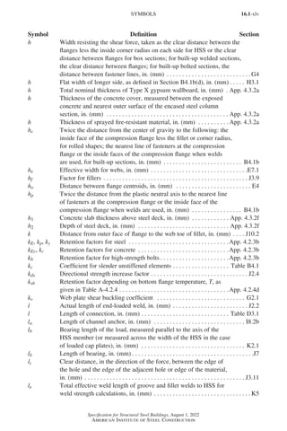 16.1-xlv
Specification for Structural Steel Buildings, August 1, 2022
American Institute of Steel Construction
h Width resisting the shear force, taken as the clear distance between the
flanges less the inside corner radius on each side for HSS or the clear
distance between flanges for box sections; for built-up welded sections,
the clear distance between flanges; for built-up bolted sections, the
distance between fastener lines, in. (mm) . . . . . . . . . . . . . . . . . . . . . . . . . . .  G4
h Flat width of longer side, as defined in Section B4.1b(d), in. (mm) . . . . . . H3.1
h Total nominal thickness of Type X gypsum wallboard, in. (mm) .  App. 4.3.2a
h Thickness of the concrete cover, measured between the exposed
concrete and nearest outer surface of the encased steel column
section, in. (mm) . . . . . . . . . . . . . . . . . . . . . . . . . . . . . . . . . . . . . . .  App. 4.3.2a
h Thickness of sprayed fire-resistant material, in. (mm) . . . . . . . . . .  App. 4.3.2a
hc Twice the distance from the center of gravity to the following: the
inside face of the compression flange less the fillet or corner radius,
for rolled shapes; the nearest line of fasteners at the compression
flange or the inside faces of the compression flange when welds
are used, for built-up sections, in. (mm) . . . . . . . . . . . . . . . . . . . . . . . . . . B4.1b
he Effective width for webs, in. (mm) . . . . . . . . . . . . . . . . . . . . . . . . . . . . . . . E7.1
hf Factor for fillers . . . . . . . . . . . . . . . . . . . . . . . . . . . . . . . . . . . . . . . . . . . . . . . J3.9
ho Distance between flange centroids, in. (mm) . . . . . . . . . . . . . . . . . . . . . . . . . E4
hp Twice the distance from the plastic neutral axis to the nearest line
of fasteners at the compression flange or the inside face of the
compression flange when welds are used, in. (mm) . . . . . . . . . . . . . . . . . B4.1b
h1 Concrete slab thickness above steel deck, in. (mm) . . . . . . . . . . . . . App. 4.3.2f
h2 Depth of steel deck, in. (mm) . . . . . . . . . . . . . . . . . . . . . . . . . . . . . . App. 4.3.2f
k Distance from outer face of flange to the web toe of fillet, in. (mm). . . . . J10.2
kE, kp, ky Retention factors for steel . . . . . . . . . . . . . . . . . . . . . . . . . . . . . . . . App. 4.2.3b
kEc, kc Retention factors for concrete . . . . . . . . . . . . . . . . . . . . . . . . . . . . . App. 4.2.3b
kb Retention factor for high-strength bolts . . . . . . . . . . . . . . . . . . . . . . App. 4.2.3b
kc Coefficient for slender unstiffened elements. . . . . . . . . . . . . . . . . . . Table B4.1
kds Directional strength increase factor. . . . . . . . . . . . . . . . . . . . . . . . . . . . . . . . J2.4
ksb Retention factor depending on bottom flange temperature, T, as
given in Table A-4.2.4. . . . . . . . . . . . . . . . . . . . . . . . . . . . . . . . . . . App. 4.2.4d
kv Web plate shear buckling coefficient . . . . . . . . . . . . . . . . . . . . . . . . . . . . . G2.1
l Actual length of end-loaded weld, in. (mm) . . . . . . . . . . . . . . . . . . . . . . . . . J2.2
l Length of connection, in. (mm). . . . . . . . . . . . . . . . . . . . . . . . . . . . . Table D3.1
la Length of channel anchor, in. (mm) . . . . . . . . . . . . . . . . . . . . . . . . . . . . . . I8.2b
lb Bearing length of the load, measured parallel to the axis of the
HSS member (or measured across the width of the HSS in the case
of loaded cap plates), in. (mm) . . . . . . . . . . . . . . . . . . . . . . . . . . . . . . . . . . K2.1
lb Length of bearing, in. (mm) . . . . . . . . . . . . . . . . . . . . . . . . . . . . . . . . . . . . . . . J7
lc Clear distance, in the direction of the force, between the edge of
the hole and the edge of the adjacent hole or edge of the material,
in. (mm) . . . . . . . . . . . . . . . . . . . . . . . . . . . . . . . . . . . . . . . . . . . . . . . . . . . . J3.11
le Total effective weld length of groove and fillet welds to HSS for
weld strength calculations, in. (mm) . . . . . . . . . . . . . . . . . . . . . . . . . . . . . . .  K5
SYMBOLS
Symbol Definition Section
Part 16.1 Prelims (i-lxvi).indd 45
Part 16.1 Prelims (i-lxvi).indd 45 2023-01-11 9:08 AM
2023-01-11 9:08 AM
 