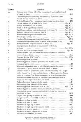 16.1-xlvi
Specification for Structural Steel Buildings, August 1, 2022
American Institute of Steel Construction
lend Distance from the near side of the connecting branch or plate to end
of chord, in. (mm) . . . . . . . . . . . . . . . . . . . . . . . . . . . . . . . . . . . . . . . . . . . . K1.1
lov Overlap length measured along the connecting face of the chord
beneath the two branches, in. (mm) . . . . . . . . . . . . . . . . . . . . . . . . . . . . . . . K3.1
lp Projected length of the overlapping branch on the chord, in. (mm). . . . . . K3.1
l1 Largest upper width of deck rib, in. (mm) . . . . . . . . . . . . . . . . . . . . App. 4.3.2f
l2 Bottom width of deck rib, in (mm) . . . . . . . . . . . . . . . . . . . . . . . . . . App. 4.3.2f
l3 Width of deck upper flange, in (mm) . . . . . . . . . . . . . . . . . . . . . . . . App. 4.3.2f
m Equilibrium moisture content of concrete by volume, % . . . . . . . .  App. 4.3.2a
m Moisture content of the concrete slab, % . . . . . . . . . . . . . . . . . . . . . App. 4.3.2f
n Number of braced points within the span . . . . . . . . . . . . . . . . . . . .  App. 6.3.2a
n Threads per inch (per mm) . . . . . . . . . . . . . . . . . . . . . . . . . . . . . . . . . . App. 3.4
nb Number of bolts carrying the applied tension. . . . . . . . . . . . . . . . . . . . . . . J3.10
ns Number of slip planes required to permit the connection to slip . . . . . . . . . J3.9
nSR Number of stress range fluctuations in design life . . . . . . . . . . . . . . . . App. 3.3
p Inner perimeter of concrete or clay masonry protection,
in. (mm) . . . . . . . . . . . . . . . . . . . . . . . . . . . . . . . . . . . . . . . . . . . . . .  App. 4.3.2a
p Pitch, in. per thread (mm per thread). . . . . . . . . . . . . . . . . . . . . . . . . . . App. 3.4
pb Perimeter of the steel-concrete bond interface within the composite
cross section, in. (mm). . . . . . . . . . . . . . . . . . . . . . . . . . . . . . . . . . . . . . . . . I6.3c
pc Concrete density, lb/ft3 (kg/m3). . . . . . . . . . . . . . . . . . . . . . . . . . . .  App. 4.3.2a
r Radius of gyration, in. (mm) . . . . . . . . . . . . . . . . . . . . . . . . . . . . . . . . . . . . . . E2
ra Radius of gyration about the geometric axis parallel to the
connected leg, in. (mm). . . . . . . . . . . . . . . . . . . . . . . . . . . . . . . . . . . . . . . . . . E5
ri Minimum radius of gyration of individual component, in. (mm). . . . . . . . E6.1
ro Polar radius of gyration about the shear center, in. (mm). . . . . . . . . . . . . . . . E4
rt Effective radius of gyration for lateral-torsional buckling. For I-shapes
with a channel cap or a cover plate attached to the compression flange,
radius of gyration of the flange components in flexural compression
plus one-third of the web area in compression due to application of
major-axis bending moment alone, in. (mm) . . . . . . . . . . . . . . . . . . . . . . . F4.2
rx Radius of gyration about x-axis, in. (mm). . . . . . . . . . . . . . . . . . . . . . . . . . . . E4
ry Radius of gyration about y-axis, in. (mm). . . . . . . . . . . . . . . . . . . . . . . . . . . . E4
ry Radius of gyration about minor axis, in. (mm). . . . . . . . . . . . . . . .  App. 1.3.2c
rz Radius of gyration about the minor principal axis, in. (mm) . . . . . . . . . . . . . E5
s Longitudinal center-to-center spacing (pitch) of any two consecutive
bolt holes, in. (mm) . . . . . . . . . . . . . . . . . . . . . . . . . . . . . . . . . . . . . . . . . . B4.3b
st Largest clear spacing of the ties, in. (mm) . . . . . . . . . . . . . . . . . . . . . . . . . I1.6b
t Design wall thickness of HSS member, in. (mm). . . . . . . . . . . . . . . . . . . . B4.2
t Thickness of plate, in. (mm) . . . . . . . . . . . . . . . . . . . . . . . . . . . . . . . . . . . . D5.1
t Thickness of wall, in. (mm). . . . . . . . . . . . . . . . . . . . . . . . . . . . . . . . . . . . . E7.2
t Thickness of angle leg, in. (mm). . . . . . . . . . . . . . . . . . . . . . . . . . . . . . . . F10.2
t Thickness of angle leg or tee stem, in. (mm) . . . . . . . . . . . . . . . . . . . . . . . .  G3
t Thickness of web, in. (mm). . . . . . . . . . . . . . . . . . . . . . . . . . . . . . . . . . . . . .  G4
t Thickness of connected material, in. (mm). . . . . . . . . . . . . . . . . . . . . . . . . J3.11
t Total thickness of fillers, in. (mm) . . . . . . . . . . . . . . . . . . . . . . . . . . . . . . . . J5.2
SYMBOLS
Symbol Definition Section
Part 16.1 Prelims (i-lxvi).indd 46
Part 16.1 Prelims (i-lxvi).indd 46 2023-01-11 9:08 AM
2023-01-11 9:08 AM
 