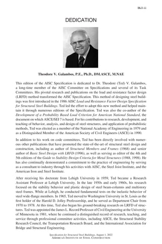 16.1-iii
Specification for Structural Steel Buildings, August 1, 2022
American Institute of Steel Construction
DEDICATION
Theodore V. Galambos, P.E., Ph.D., DM.ASCE, M.NAE
This edition of the AISC Specification is dedicated to Dr. Theodore (Ted) V. Galambos,
a long-time member of the AISC Committee on Specifications and several of its Task
Committees. His pivotal research and publications on the load and resistance factor design
(LRFD) method transformed the AISC Specification. This method of designing steel build-
ings was first introduced in the 1986 AISC Load and Resistance Factor Design Specification
for Structural Steel Buildings. Ted led the effort to adopt this new method and helped main-
tain it through numerous editions of the Specification. Ted was also the co-author of the
Development of a Probability Based Load Criterion for American National Standard, the
document on which ASCE/SEI 7 is based. For his contributions to research, development, and
teaching of behavior, analysis, and design of steel structures, and application of probabilistic
methods, Ted was elected as a member of the National Academy of Engineering in 1979 and
as a Distinguished Member of the American Society of Civil Engineers (ASCE) in 1990.
In addition to his work on code committees, Ted has been directly involved with numer-
ous other publications that have promoted the state-of-the-art of structural steel design and
construction, including as author of Structural Members and Frames (1968) and senior
author of Basic Steel Design with LRFD (1996), as well as serving as editor of the 4th and
5th editions of the Guide to Stability Design Criteria for Metal Structures (1988, 1998). He
has also continually demonstrated a commitment to the practice of engineering by serving
as a consultant to industry through his activities with AISC, the Steel Joist Institute, and the
American Iron and Steel Institute.
After receiving his doctorate from Lehigh University in 1959, Ted became a Research
Assistant Professor at Lehigh University. In the late 1950s and early 1960s, his research
focused on the stability behavior and plastic design of steel beam-columns and multistory
steel frames. While at Lehigh, he conducted fundamental tests on the inelastic behavior of
steel wide-flange members. In 1965, Ted moved to Washington University in St. Louis as the
first holder of the Harold D. Jolley Professorship, and he served as Department Chair from
1970 to 1978. At this time, Ted also began his ground-breaking research on LRFD of struc-
tures. Ted was appointed the James L. Record Professor of Civil Engineering at the University
of Minnesota in 1981, where he continued a distinguished record of research, teaching, and
service through professional committee activities, including ASCE, the Structural Stability
Research Council, the Transportation Research Board, and the International Association for
Bridge and Structural Engineering.
Part 16.1 Prelims (i-lxvi).indd 3
Part 16.1 Prelims (i-lxvi).indd 3 2023-01-11 9:08 AM
2023-01-11 9:08 AM
 