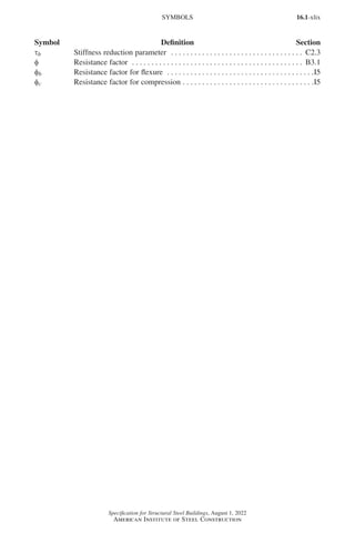 16.1-xlix
Specification for Structural Steel Buildings, August 1, 2022
American Institute of Steel Construction
τb Stiffness reduction parameter . . . . . . . . . . . . . . . . . . . . . . . . . . . . . . . . . . . C2.3
φ Resistance factor . . . . . . . . . . . . . . . . . . . . . . . . . . . . . . . . . . . . . . . . . . . . . B3.1
φb Resistance factor for flexure . . . . . . . . . . . . . . . . . . . . . . . . . . . . . . . . . . . . . . I5
φc Resistance factor for compression. . . . . . . . . . . . . . . . . . . . . . . . . . . . . . . . . . I5
Symbol Definition Section
SYMBOLS
Part 16.1 Prelims (i-lxvi).indd 49
Part 16.1 Prelims (i-lxvi).indd 49 2023-01-11 9:08 AM
2023-01-11 9:08 AM
 