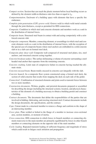 16.1-lii
Specification for Structural Steel Buildings, August 1, 2022
American Institute of Steel Construction
Compact section. Section that can reach the plastic moment before local buckling occurs as
defined by the element width-to-thickness ratio less than or equal to λp.
Compartmentation. Enclosure of a building space with elements that have a specific fire
endurance.
Complete-joint-penetration (CJP) groove weld. Groove weld in which weld metal extends
through the joint thickness, except as permitted for HSS connections.
Composite. Condition in which steel and concrete elements and members work as a unit in
the distribution of internal forces.
Composite beam. Structural steel beam in contact with and acting compositely with a rein-
forced concrete slab.
Composite component. Member, connecting element, or assemblage in which steel and con-
crete elements work as a unit in the distribution of internal forces, with the exception of
the special case of composite beams where steel anchors are embedded in a solid concrete
slab or in a slab cast on formed steel deck.
Composite plate shear wall. Composite wall composed of structural steel plates, ties, steel
anchors, and structural concrete acting together.
Concrete breakout surface. The surface delineating a volume of concrete surrounding a steel
headed stud anchor that separates from the remaining concrete.
Concrete crushing. Limit state of compressive failure in concrete having reached the ulti-
mate strain.
Concrete-encased beam. Beam totally encased in concrete cast integrally with the slab.
Concrete haunch. In a composite floor system constructed using a formed steel deck, the
section of solid concrete that results from stopping the deck on each side of the girder.
Connection†. Combination of structural elements and joints used to transmit forces between
two or more members.
Construction documents. Written, graphic, and pictorial documents prepared or assembled
for describing the design (including the structural system), location, and physical charac-
teristics of the elements of a building necessary to obtain a building permit and construct
a building.
Contract documents. The documents that define the responsibilities of the parties that are
involved in bidding, fabricating, and erecting structural steel. Contract documents include
the design documents, the specifications, and the contract.
Cope. Cutout made in a structural member to remove a flange and conform to the shape of
an intersecting member.
Cover plate. Plate welded or bolted to the flange of a member to increase cross-sectional
area, section modulus, or moment of inertia.
Cross-connection. HSS connection in which forces in branch members or connecting ele-
ments transverse to the main member are primarily equilibrated by forces in other branch
members or connecting elements on the opposite side of the main member.
Cyclic loading. Repeated transient loading of sufficient frequency and magnitude of stress
which could result in fatigue crack initiation and propagation.
GLOSSARY
Part 16.1 Prelims (i-lxvi).indd 52
Part 16.1 Prelims (i-lxvi).indd 52 2023-01-11 9:08 AM
2023-01-11 9:08 AM
 