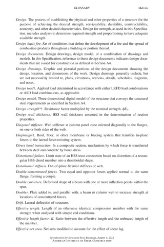 16.1-liii
Specification for Structural Steel Buildings, August 1, 2022
American Institute of Steel Construction
Design. The process of establishing the physical and other properties of a structure for the
purpose of achieving the desired strength, serviceability, durability, constructability,
economy, and other desired characteristics. Design for strength, as used in this Specifica-
tion, includes analysis to determine required strength and proportioning to have adequate
available strength.
Design-basis fire. Set of conditions that define the development of a fire and the spread of
combustion products throughout a building or portion thereof.
Design documents. Design drawings, design model, or a combination of drawings and
models. In this Specification, reference to these design documents indicates design docu-
ments that are issued for construction as defined in Section A4.
Design drawings. Graphic and pictorial portions of the design documents showing the
design, location, and dimensions of the work. Design drawings generally include, but
are not necessarily limited to, plans, elevations, sections, details, schedules, diagrams,
and notes.
Design load†. Applied load determined in accordance with either LRFD load combinations
or ASD load combinations, as applicable.
Design model. Three-dimensional digital model of the structure that conveys the structural
steel requirements as specified in Section A4.
Design strength*†. Resistance factor multiplied by the nominal strength, φRn.
Design wall thickness. HSS wall thickness assumed in the determination of section
properties.
Diagonal stiffener. Web stiffener at column panel zone oriented diagonally to the flanges,
on one or both sides of the web.
Diaphragm†. Roof, floor, or other membrane or bracing system that transfers in-plane
forces to the lateral force-resisting system.
Direct bond interaction. In a composite section, mechanism by which force is transferred
between steel and concrete by bond stress.
Distortional failure. Limit state of an HSS truss connection based on distortion of a rectan-
gular HSS chord member into a rhomboidal shape.
Distortional stiffness. Out-of-plane flexural stiffness of web.
Double-concentrated forces. Two equal and opposite forces applied normal to the same
flange, forming a couple.
Double curvature. Deformed shape of a beam with one or more inflection points within the
span.
Doubler. Plate added to, and parallel with, a beam or column web to increase strength at
locations of concentrated forces.
Drift. Lateral deflection of structure.
Effective length. Length of an otherwise identical compression member with the same
strength when analyzed with simple end conditions.
Effective length factor, K. Ratio between the effective length and the unbraced length of
the member.
Effective net area. Net area modified to account for the effect of shear lag.
GLOSSARY
Part 16.1 Prelims (i-lxvi).indd 53
Part 16.1 Prelims (i-lxvi).indd 53 2023-01-11 9:08 AM
2023-01-11 9:08 AM
 