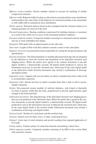 16.1-liv
Specification for Structural Steel Buildings, August 1, 2022
American Institute of Steel Construction
Effective section modulus. Section modulus reduced to account for buckling of slender
compression elements.
Effective width. Reduced width of a plate or slab with an assumed uniform stress distribution
which produces the same effect on the behavior of a structural member as the actual plate
or slab width with its nonuniform stress distribution.
Elastic analysis. Structural analysis based on the assumption that the structure returns to its
original geometry on removal of the load.
Elevated temperatures. Heating conditions experienced by building elements or structures
as a result of fire which are in excess of the anticipated ambient conditions.
Encased composite member. Composite member consisting of a structural concrete member
and one or more embedded steel shapes.
End panel. Web panel with an adjacent panel on one side only.
End return. Length of fillet weld that continues around a corner in the same plane.
Engineer of record. Licensed professional responsible for sealing the design documents and
specifications.
Erection documents. The field-installation or member-placement drawings that are prepared
by the fabricator to show the location and attachment of the individual structural steel
shipping pieces. Where the parties have agreed in the contract documents to provide
digital model(s), a dimensionally accurate 3D digital model produced to convey the
information necessary to erect the structural steel, which may be the same digital model
as the fabrication model. Erection documents may include a combination of drawings
and digital models.
Expansion rocker. Support with curved surface on which a member bears that is able to tilt
to accommodate expansion.
Expansion roller. Round steel bar on which a member bears that is able to roll to accom-
modate expansion.
Eyebar. Pin-connected tension member of uniform thickness, with forged or thermally
cut head of greater width than the body, proportioned to provide approximately equal
strength in the head and body.
Fabrication documents. The shop drawings of the individual structural steel shipping pieces
that are to be produced in the fabrication shop. Where the parties have agreed in the con-
tract documents to provide digital model(s), a dimensionally accurate 3D digital model
produced to convey the information necessary to fabricate the structural steel, which may
be the same digital model as the erection model. Fabrication documents may include a
combination of drawings and digital models.
Factored load†. Product of a load factor and the nominal load.
Fastener. Generic term for bolts, rivets, or other connecting devices.
Fatigue†. Limit state of crack initiation and growth resulting from repeated application of
live loads.
Faying surface. Contact surface of connection elements transmitting a shear force.
Filled composite member. Composite member consisting of an HSS or box section filled
with structural concrete.
GLOSSARY
Part 16.1 Prelims (i-lxvi).indd 54
Part 16.1 Prelims (i-lxvi).indd 54 2023-01-11 9:08 AM
2023-01-11 9:08 AM
 