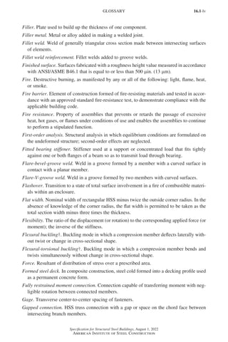 16.1-lv
Specification for Structural Steel Buildings, August 1, 2022
American Institute of Steel Construction
Filler. Plate used to build up the thickness of one component.
Filler metal. Metal or alloy added in making a welded joint.
Fillet weld. Weld of generally triangular cross section made between intersecting surfaces
of elements.
Fillet weld reinforcement. Fillet welds added to groove welds.
Finished surface. Surfaces fabricated with a roughness height value measured in accordance
with ANSI/ASME B46.1 that is equal to or less than 500 µin. (13 µm).
Fire. Destructive burning, as manifested by any or all of the following: light, flame, heat,
or smoke.
Fire barrier. Element of construction formed of fire-resisting materials and tested in accor-
dance with an approved standard fire-resistance test, to demonstrate compliance with the
applicable building code.
Fire resistance. Property of assemblies that prevents or retards the passage of excessive
heat, hot gases, or flames under conditions of use and enables the assemblies to continue
to perform a stipulated function.
First-order analysis. Structural analysis in which equilibrium conditions are formulated on
the undeformed structure; second-order effects are neglected.
Fitted bearing stiffener. Stiffener used at a support or concentrated load that fits tightly
against one or both flanges of a beam so as to transmit load through bearing.
Flare-bevel-groove weld. Weld in a groove formed by a member with a curved surface in
contact with a planar member.
Flare-V-groove weld. Weld in a groove formed by two members with curved surfaces.
Flashover. Transition to a state of total surface involvement in a fire of combustible materi-
als within an enclosure.
Flat width. Nominal width of rectangular HSS minus twice the outside corner radius. In the
absence of knowledge of the corner radius, the flat width is permitted to be taken as the
total section width minus three times the thickness.
Flexibility. The ratio of the displacement (or rotation) to the corresponding applied force (or
moment); the inverse of the stiffness.
Flexural buckling†. Buckling mode in which a compression member deflects laterally with-
out twist or change in cross-sectional shape.
Flexural-torsional buckling†. Buckling mode in which a compression member bends and
twists simultaneously without change in cross-sectional shape.
Force. Resultant of distribution of stress over a prescribed area.
Formed steel deck. In composite construction, steel cold formed into a decking profile used
as a permanent concrete form.
Fully restrained moment connection. Connection capable of transferring moment with neg-
ligible rotation between connected members.
Gage. Transverse center-to-center spacing of fasteners.
Gapped connection. HSS truss connection with a gap or space on the chord face between
intersecting branch members.
GLOSSARY
Part 16.1 Prelims (i-lxvi).indd 55
Part 16.1 Prelims (i-lxvi).indd 55 2023-01-11 9:08 AM
2023-01-11 9:08 AM
 