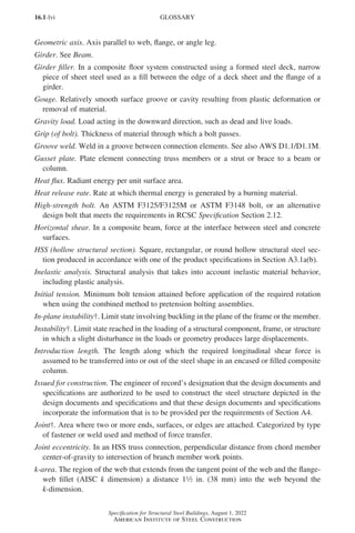 16.1-lvi
Specification for Structural Steel Buildings, August 1, 2022
American Institute of Steel Construction
Geometric axis. Axis parallel to web, flange, or angle leg.
Girder. See Beam.
Girder filler. In a composite floor system constructed using a formed steel deck, narrow
piece of sheet steel used as a fill between the edge of a deck sheet and the flange of a
girder.
Gouge. Relatively smooth surface groove or cavity resulting from plastic deformation or
removal of material.
Gravity load. Load acting in the downward direction, such as dead and live loads.
Grip (of bolt). Thickness of material through which a bolt passes.
Groove weld. Weld in a groove between connection elements. See also AWS D1.1/D1.1M.
Gusset plate. Plate element connecting truss members or a strut or brace to a beam or
column.
Heat flux. Radiant energy per unit surface area.
Heat release rate. Rate at which thermal energy is generated by a burning material.
High-strength bolt. An ASTM F3125/F3125M or ASTM F3148 bolt, or an alternative
design bolt that meets the requirements in RCSC Specification Section 2.12.
Horizontal shear. In a composite beam, force at the interface between steel and concrete
surfaces.
HSS (hollow structural section). Square, rectangular, or round hollow structural steel sec-
tion produced in accordance with one of the product specifications in Section A3.1a(b).
Inelastic analysis. Structural analysis that takes into account inelastic material behavior,
including plastic analysis.
Initial tension. Minimum bolt tension attained before application of the required rotation
when using the combined method to pretension bolting assemblies.
In-plane instability†. Limit state involving buckling in the plane of the frame or the member.
Instability†. Limit state reached in the loading of a structural component, frame, or structure
in which a slight disturbance in the loads or geometry produces large displacements.
Introduction length. The length along which the required longitudinal shear force is
assumed to be transferred into or out of the steel shape in an encased or filled composite
column.
Issued for construction. The engineer of record’s designation that the design documents and
specifications are authorized to be used to construct the steel structure depicted in the
design documents and specifications and that these design documents and specifications
incorporate the information that is to be provided per the requirements of Section A4.
Joint†. Area where two or more ends, surfaces, or edges are attached. Categorized by type
of fastener or weld used and method of force transfer.
Joint eccentricity. In an HSS truss connection, perpendicular distance from chord member
center-of-gravity to intersection of branch member work points.
k-area. The region of the web that extends from the tangent point of the web and the flange-
web fillet (AISC k dimension) a distance 12 in. (38 mm) into the web beyond the
k-dimension.
GLOSSARY
Part 16.1 Prelims (i-lxvi).indd 56
Part 16.1 Prelims (i-lxvi).indd 56 2023-01-11 9:08 AM
2023-01-11 9:08 AM
 