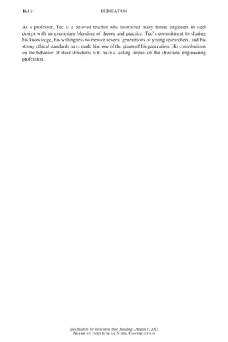 16.1-iv
Specification for Structural Steel Buildings, August 1, 2022
American Institute of Steel Construction
As a professor, Ted is a beloved teacher who instructed many future engineers in steel
design with an exemplary blending of theory and practice. Ted’s commitment to sharing
his knowledge, his willingness to mentor several generations of young researchers, and his
strong ethical standards have made him one of the giants of his generation. His contributions
on the behavior of steel structures will have a lasting impact on the structural engineering
profession.
DEDICATION
Part 16.1 Prelims (i-lxvi).indd 4
Part 16.1 Prelims (i-lxvi).indd 4 2023-01-11 9:08 AM
2023-01-11 9:08 AM
 