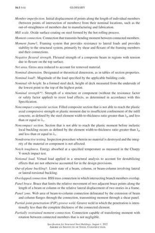 16.1-lviii
Specification for Structural Steel Buildings, August 1, 2022
American Institute of Steel Construction
Member imperfection. Initial displacement of points along the length of individual members
(between points of intersection of members) from their nominal locations, such as the
out-of-straightness of members due to manufacturing and fabrication.
Mill scale. Oxide surface coating on steel formed by the hot rolling process.
Moment connection. Connection that transmits bending moment between connected members.
Moment frame†. Framing system that provides resistance to lateral loads and provides
stability to the structural system, primarily by shear and flexure of the framing members
and their connections.
Negative flexural strength. Flexural strength of a composite beam in regions with tension
due to flexure on the top surface.
Net area. Gross area reduced to account for removed material.
Nominal dimension. Designated or theoretical dimension, as in tables of section properties.
Nominal load†. Magnitude of the load specified by the applicable building code.
Nominal rib height. In a formed steel deck, height of deck measured from the underside of
the lowest point to the top of the highest point.
Nominal strength*†. Strength of a structure or component (without the resistance factor
or safety factor applied) to resist load effects, as determined in accordance with this
Specification.
Noncompact composite section. Filled composite section that is not able to reach the plastic
axial compressive strength or plastic moment due to insufficient confinement of the infill
concrete, as defined by the steel element width-to-thickness ratio greater than λp and less
than or equal to λr.
Noncompact section. Section that is not able to reach the plastic moment before inelastic
local buckling occurs as defined by the element width-to-thickness ratio greater than λp
and less than or equal to λr.
Nondestructive testing. Inspection procedure wherein no material is destroyed and the integ-
rity of the material or component is not affected.
Notch toughness. Energy absorbed at a specified temperature as measured in the Charpy
V-notch impact test.
Notional load. Virtual load applied in a structural analysis to account for destabilizing
effects that are not otherwise accounted for in the design provisions.
Out-of-plane buckling†. Limit state of a beam, column, or beam-column involving lateral
or lateral-torsional buckling.
Overlapped connection. HSS truss connection in which intersecting branch members overlap.
Panel brace. Brace that limits the relative movement of two adjacent brace points along the
length of a beam or column or the relative lateral displacement of two stories in a frame.
Panel zone. Web area of beam-to-column connection delineated by the extension of beam
and column flanges through the connection, transmitting moment through a shear panel.
Partial-joint-penetration (PJP) groove weld. Groove weld in which the penetration is inten-
tionally less than the complete thickness of the connected element.
Partially restrained moment connection. Connection capable of transferring moment with
rotation between connected members that is not negligible.
GLOSSARY
Part 16.1 Prelims (i-lxvi).indd 58
Part 16.1 Prelims (i-lxvi).indd 58 2023-01-11 9:08 AM
2023-01-11 9:08 AM
 