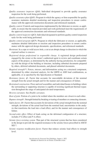 16.1-lx
Specification for Structural Steel Buildings, August 1, 2022
American Institute of Steel Construction
Quality assurance inspector (QAI). Individual designated to provide quality assurance
inspection for the work being performed.
Quality assurance plan (QAP). Program in which the agency or firm responsible for quality
assurance maintains detailed monitoring and inspection procedures to ensure confor-
mance with the approved construction documents and referenced standards.
Quality control. Controls and inspections implemented by the fabricator or erector, as appli-
cable, to ensure that the material provided and work performed meet the requirements of
the approved construction documents and referenced standards.
Quality control inspector (QCI). Individual designated to perform quality control inspection
tasks for the work being performed.
Quality control program (QCP). Program in which the fabricator or erector, as applicable,
maintains detailed fabrication or erection and inspection procedures to ensure confor-
mance with the approved design documents, specifications, and referenced standards.
Reentrant. In a cope or weld access hole, a cut at an abrupt change in direction in which the
exposed surface is concave.
Registered design professional in responsible charge. A registered design professional
engaged by the owner or the owner’s authorized agent to review and coordinate certain
aspects of the project, as determined by the authority having jurisdiction, for compatibil-
ity with the design of the building or structure, including submittal documents prepared
by others, deferred submittal documents, and phased submittal documents.
Required strength*†. Forces, stresses, and deformations acting on a structural component,
determined by either structural analysis, for the LRFD or ASD load combinations, as
applicable, or as specified by this Specification or Standard.
Resistance factor, φ†. Factor that accounts for unavoidable deviations of the nominal
strength from the actual strength and for the manner and consequences of failure.
Restrained construction. Floor and roof assemblies and individual beams in buildings where
the surrounding or supporting structure is capable of resisting significant thermal expan-
sion throughout the range of anticipated elevated temperatures.
Reverse curvature. See Double curvature.
Root of joint. Portion of a joint to be welded where the members are closest to each other.
Rupture strength†. Strength limited by breaking or tearing of members or connecting elements.
Safety factor, Ω†. Factor that accounts for deviations of the actual strength from the nominal
strength, deviations of the actual load from the nominal load, uncertainties in the analy-
sis that transforms the load into a load effect, and for the manner and consequences of
failure.
Second-order effect. Effect of loads acting on the deformed configuration of a structure;
includes P-δ effect and P-∆ effect.
Seismic force-resisting system. That part of the structural system that has been considered
in the design to provide the required resistance to the seismic forces prescribed in ASCE/
SEI 7.
Seismic response modification factor. Factor that reduces seismic load effects to strength
level.
GLOSSARY
Part 16.1 Prelims (i-lxvi).indd 60
Part 16.1 Prelims (i-lxvi).indd 60 2023-01-11 9:08 AM
2023-01-11 9:08 AM
 