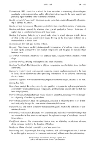 16.1-lxiii
Specification for Structural Steel Buildings, August 1, 2022
American Institute of Steel Construction
T-connection. HSS connection in which the branch member or connecting element is per-
pendicular to the main member and in which forces transverse to the main member are
primarily equilibrated by shear in the main member.
Tensile strength (of material)†. Maximum tensile stress that a material is capable of sustain-
ing as defined by ASTM.
Tensile strength (of member). Maximum tension force that a member is capable of sustaining.
Tension and shear rupture†. In a bolt or other type of mechanical fastener, limit state of
rupture due to simultaneous tension and shear force.
Tension field action. Behavior of a panel under shear in which diagonal tensile forces
develop in the web and compressive forces develop in the transverse stiffeners in a
manner similar to a Pratt truss.
Thermally cut. Cut with gas, plasma, or laser.
Tie plate. Plate element used to join two parallel components of a built-up column, girder,
or strut rigidly connected to the parallel components and designed to transmit shear
between them.
Toe of fillet. Junction of a fillet weld face and base metal. Tangent point of a fillet in a rolled
shape.
Torsional bracing. Bracing resisting twist of a beam or column.
Torsional buckling†. Buckling mode in which a compression member twists about its shear
center axis.
Transverse reinforcement. In an encased composite column, steel reinforcement in the form
of closed ties or welded wire fabric providing confinement for the concrete surrounding
the steel shape.
Transverse stiffener. Web stiffener oriented perpendicular to the flanges, attached to the web.
Tubing. See HSS.
Turn-of-nut method. Procedure whereby the specified pretension in high-strength bolts is
controlled by rotating the fastener component a predetermined amount after the bolt has
been snug tightened.
Unbraced length. Distance between braced points of a member, measured between the cen-
ters of gravity of the bracing members.
Uneven load distribution. In an HSS connection, condition in which the stress is not distrib-
uted uniformly through the cross section of connected elements.
Unframed end. The end of a member not restrained against rotation by stiffeners or con-
nection elements.
Unrestrained construction. Floor and roof assemblies and individual beams in buildings that
are assumed to be free to rotate and expand throughout the range of anticipated elevated
temperatures.
Unstiffened element. Flat compression element with an adjoining out-of-plane element
along one edge parallel to the direction of loading.
Weak axis. Minor principal centroidal axis of a cross section.
Weathering steel. High-strength, low-alloy steel that, with sufficient precautions, is able to
be used in typical atmospheric exposures (not marine) without protective paint coating.
GLOSSARY
Part 16.1 Prelims (i-lxvi).indd 63
Part 16.1 Prelims (i-lxvi).indd 63 2023-01-11 9:08 AM
2023-01-11 9:08 AM
 