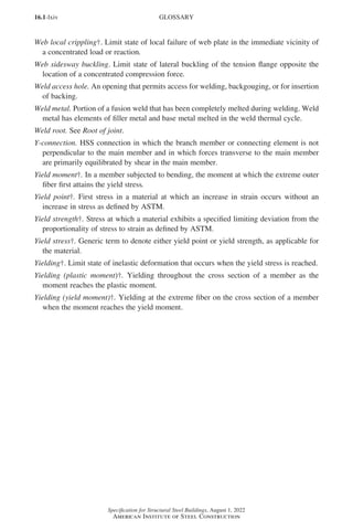 16.1-lxiv
Specification for Structural Steel Buildings, August 1, 2022
American Institute of Steel Construction
Web local crippling†. Limit state of local failure of web plate in the immediate vicinity of
a concentrated load or reaction.
Web sidesway buckling. Limit state of lateral buckling of the tension flange opposite the
location of a concentrated compression force.
Weld access hole. An opening that permits access for welding, backgouging, or for insertion
of backing.
Weld metal. Portion of a fusion weld that has been completely melted during welding. Weld
metal has elements of filler metal and base metal melted in the weld thermal cycle.
Weld root. See Root of joint.
Y-connection. HSS connection in which the branch member or connecting element is not
perpendicular to the main member and in which forces transverse to the main member
are primarily equilibrated by shear in the main member.
Yield moment†. In a member subjected to bending, the moment at which the extreme outer
fiber first attains the yield stress.
Yield point†. First stress in a material at which an increase in strain occurs without an
increase in stress as defined by ASTM.
Yield strength†. Stress at which a material exhibits a specified limiting deviation from the
proportionality of stress to strain as defined by ASTM.
Yield stress†. Generic term to denote either yield point or yield strength, as applicable for
the material.
Yielding†. Limit state of inelastic deformation that occurs when the yield stress is reached.
Yielding (plastic moment)†. Yielding throughout the cross section of a member as the
moment reaches the plastic moment.
Yielding (yield moment)†. Yielding at the extreme fiber on the cross section of a member
when the moment reaches the yield moment.
GLOSSARY
Part 16.1 Prelims (i-lxvi).indd 64
Part 16.1 Prelims (i-lxvi).indd 64 2023-01-11 9:08 AM
2023-01-11 9:08 AM
 