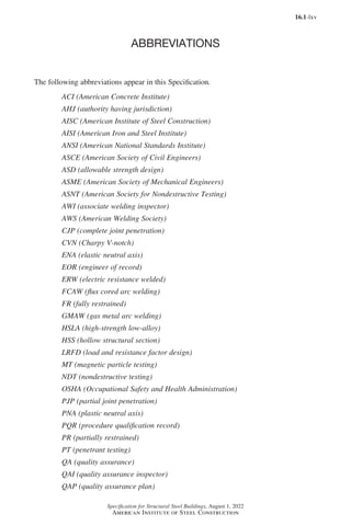 16.1-lxv
Specification for Structural Steel Buildings, August 1, 2022
American Institute of Steel Construction
ABBREVIATIONS
The following abbreviations appear in this Specification.
ACI (American Concrete Institute)
AHJ (authority having jurisdiction)
AISC (American Institute of Steel Construction)
AISI (American Iron and Steel Institute)
ANSI (American National Standards Institute)
ASCE (American Society of Civil Engineers)
ASD (allowable strength design)
ASME (American Society of Mechanical Engineers)
ASNT (American Society for Nondestructive Testing)
AWI (associate welding inspector)
AWS (American Welding Society)
CJP (complete joint penetration)
CVN (Charpy V-notch)
ENA (elastic neutral axis)
EOR (engineer of record)
ERW (electric resistance welded)
FCAW (flux cored arc welding)
FR (fully restrained)
GMAW (gas metal arc welding)
HSLA (high-strength low-alloy)
HSS (hollow structural section)
LRFD (load and resistance factor design)
MT (magnetic particle testing)
NDT (nondestructive testing)
OSHA (Occupational Safety and Health Administration)
PJP (partial joint penetration)
PNA (plastic neutral axis)
PQR (procedure qualification record)
PR (partially restrained)
PT (penetrant testing)
QA (quality assurance)
QAI (quality assurance inspector)
QAP (quality assurance plan)
Part 16.1 Prelims (i-lxvi).indd 65
Part 16.1 Prelims (i-lxvi).indd 65 2023-01-11 9:08 AM
2023-01-11 9:08 AM
 
