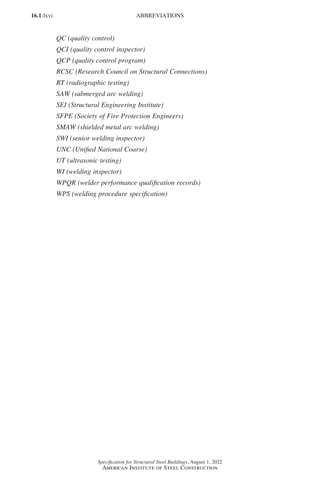 16.1-lxvi
Specification for Structural Steel Buildings, August 1, 2022
American Institute of Steel Construction
QC (quality control)
QCI (quality control inspector)
QCP (quality control program)
RCSC (Research Council on Structural Connections)
RT (radiographic testing)
SAW (submerged arc welding)
SEI (Structural Engineering Institute)
SFPE (Society of Fire Protection Engineers)
SMAW (shielded metal arc welding)
SWI (senior welding inspector)
UNC (Unified National Coarse)
UT (ultrasonic testing)
WI (welding inspector)
WPQR (welder performance qualification records)
WPS (welding procedure specification)
ABBREVIATIONS
Part 16.1 Prelims (i-lxvi).indd 66
Part 16.1 Prelims (i-lxvi).indd 66 2023-01-11 9:08 AM
2023-01-11 9:08 AM
 