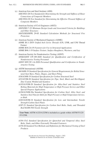 16.1-3
Specification for Structural Steel Buildings, August 1, 2022
American Institute of Steel Construction
(c) American Iron and Steel Institute (AISI)
AISI S923-20 Test Standard for Determining the Strength and Stiffness of Shear
Connections of Composite Members
AISI S924-20 Test Standard for Determining the Effective Flexural Stiffness of
Composite Members
(d) American Society of Civil Engineers (ASCE)
ASCE/SEI 7-22 Minimum Design Loads and Associated Criteria for Buildings
and Other Structures
ASCE/SEI/SFPE 29-05 Standard Calculation Methods for Structural Fire
Protection
(e) American Society of Mechanical Engineers (ASME)
ASME B1.1-2019 Unified Inch Screw Threads (UN, UNR, and UNJ Thread
Forms)
ASME B18.2.6-19 Fasteners for Use in Structural Applications
ASME B46.1-19 Surface Texture, Surface Roughness, Waviness, and Lay
(f) American Society for Nondestructive Testing (ASNT)
ANSI/ASNT CP-189-2020 Standard for Qualification and Certification of
Nondestructive Testing Personnel
ASNT SNT-TC-1A-2020 Personnel Qualification and Certification in Nonde-
structive Testing
(g) ASTM International (ASTM)
A6/A6M-19 Standard Specification for General Requirements for Rolled Struc-
tural Steel Bars, Plates, Shapes, and Sheet Piling
A36/A36M-19 Standard Specification for Carbon Structural Steel
A53/A53M-20 Standard Specification for Pipe, Steel, Black and Hot-Dipped,
Zinc-Coated, Welded and Seamless
A193/A193M-20 Standard Specification for Alloy-Steel and Stainless Steel
Bolting Materials for High Temperature or High Pressure Service and Other
Special Purpose Applications
A194/A194M-20a Standard Specification for Carbon Steel, Alloy Steel, and
Stainless Steel Nuts for Bolts for High Pressure or High Temperature Service,
or Both
A283/A283M-18 Standard Specification for Low and Intermediate Tensile
Strength Carbon Steel Plates
A307-21 Standard Specification for Carbon Steel Bolts, Studs, and Threaded
Rod 60,000 PSI Tensile Strength
User Note: ASTM A325/A325M is included as a grade within ASTM F3125/
F3125M.
A354-17e2 Standard Specification for Quenched and Tempered Alloy Steel
Bolts, Studs, and Other Externally Threaded Fasteners
A370-20 Standard Test Methods and Definitions for Mechanical Testing of Steel
Products
Sect. A2.] REFERENCED SPECIFICATIONS, CODES, AND STANDARDS
Part 16.1 A-F (001-074).indd 3
Part 16.1 A-F (001-074).indd 3 2023-01-10 7:31 PM
2023-01-10 7:31 PM
 