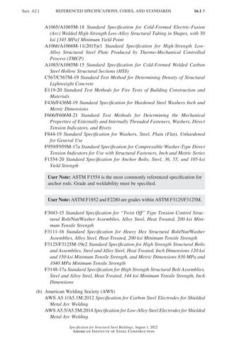 16.1-5
Specification for Structural Steel Buildings, August 1, 2022
American Institute of Steel Construction
A1065/A1065M-18 Standard Specification for Cold-Formed Electric-Fusion
(Arc) Welded High-Strength Low-Alloy Structural Tubing in Shapes, with 50
ksi [345 MPa] Minimum Yield Point
A1066/A1066M-11(2015)e1 Standard Specification for High-Strength Low-
Alloy Structural Steel Plate Produced by Thermo-Mechanical Controlled
Process (TMCP)
A1085/A1085M-15 Standard Specification for Cold-Formed Welded Carbon
Steel Hollow Structural Sections (HSS)
C567/C567M-19 Standard Test Method for Determining Density of Structural
Lightweight Concrete
E119-20 Standard Test Methods for Fire Tests of Building Construction and
Materials
F436/F436M-19 Standard Specification for Hardened Steel Washers Inch and
Metric Dimensions
F606/F606M-21 Standard Test Methods for Determining the Mechanical
Properties of Externally and Internally Threaded Fasteners, Washers, Direct
Tension Indicators, and Rivets
F844-19 Standard Specification for Washers, Steel, Plain (Flat), Unhardened
for General Use
F959/F959M-17a Standard Specification for Compressible-Washer-Type Direct
Tension Indicators for Use with Structural Fasteners, Inch and Metric Series
F1554-20 Standard Specification for Anchor Bolts, Steel, 36, 55, and 105-ksi
Yield Strength
User Note: ASTM F1554 is the most commonly referenced specification for
anchor rods. Grade and weldability must be specified.
User Note: ASTM F1852 and F2280 are grades within ASTM F3125/F3125M.
F3043-15 Standard Specification for “Twist Off” Type Tension Control Struc-
tural Bolt/Nut/Washer Assemblies, Alloy Steel, Heat Treated, 200 ksi Mini-
mum Tensile Strength
F3111-16 Standard Specification for Heavy Hex Structural Bolt/Nut/Washer
Assemblies, Alloy Steel, Heat Treated, 200 ksi Minimum Tensile Strength
F3125/F3125M-19e2 Standard Specification for High Strength Structural Bolts
and Assemblies, Steel and Alloy Steel, Heat Treated, Inch Dimensions 120 ksi
and 150 ksi Minimum Tensile Strength, and Metric Dimensions 830 MPa and
1040 MPa Minimum Tensile Strength
F3148-17a Standard Specification for High Strength Structural Bolt Assemblies,
Steel and Alloy Steel, Heat Treated, 144 ksi Minimum Tensile Strength, Inch
Dimensions
(h) American Welding Society (AWS)
AWS A5.1/A5.1M:2012 Specification for Carbon Steel Electrodes for Shielded
Metal Arc Welding
AWS A5.5/A5.5M:2014 Specification for Low-Alloy Steel Electrodes for Shielded
Metal Arc Welding
Sect. A2.] REFERENCED SPECIFICATIONS, CODES, AND STANDARDS
Part 16.1 A-F (001-074).indd 5
Part 16.1 A-F (001-074).indd 5 2023-01-10 7:31 PM
2023-01-10 7:31 PM
 