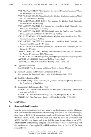 16.1-6
Specification for Structural Steel Buildings, August 1, 2022
American Institute of Steel Construction
AWS A5.17/A5.17M:2019 Specification for Carbon Steel Electrodes and Fluxes
for Submerged Arc Welding
AWS A5.18/A5.18M:2017 Specification for Carbon Steel Electrodes and Rods
for Gas Shielded Arc Welding
AWS A5.20/A5.20M:2005 (R2015) Specification for Carbon Steel Electrodes
for Flux Cored Arc Welding
AWS A5.23/A5.23M:2011 Specification for Low-Alloy Steel Electrodes and
Fluxes for Submerged Arc Welding
AWS A5.25/A5.25M:1997 (R2009) Specification for Carbon and Low-Alloy
Steel Electrodes and Fluxes for Electroslag Welding
AWS A5.26/A5.26M:2020 Specification for Carbon and Low-Alloy Steel Elec-
trodes for Electrogas Welding
AWS A5.28/A5.28M:2020 Specification for Low-Alloy Steel Electrodes and
Rods for Gas Shielded Arc Welding
AWS A5.29/A5.29M:2010 Specification for Low-Alloy Steel Electrodes for Flux
Cored Arc Welding
AWS A5.32M/A5.32:2011 Welding Consumables—Gases and Gas Mixtures
for Fusion Welding and Allied Processes
AWS B5.1:2013-AMD1 Specification for the Qualification of Welding Inspectors
AWS D1.1/D1.1M:2020 Structural Welding Code—Steel
AWS D1.3/D1.3M:2018 Structural Welding Code—Sheet Steel
(i) Gypsum Association
GA-600-2021 Fire Resistance and Sound Control Design Manual
(j) Research Council on Structural Connections (RCSC)
Specification for Structural Joints Using High-Strength Bolts, 2020
(k) Steel Deck Institute (SDI)
ANSI/SDI QA/QC-2022 Standard for Quality Control and Quality Assurance
for Installation of Steel Deck
(l) Underwriters Laboratories, Inc. (UL)
ANSI/UL 263, Edition 14m, Standard for Fire Tests of Building Construction
and Materials, 2018
ANSI/UL 263 Fire-Resistance Ratings—BXUV, Design No. X526, 2022
ANSI/UL 263 Fire-Resistance Ratings—BXUV, Design No. X528, 2022
A3. MATERIAL
1. Structural Steel Materials
Material test reports or reports of tests made by the fabricator or a testing laboratory
shall constitute sufficient evidence of conformity with one of the standard designa-
tions listed in Table A3.1, subject to the grades and limitations listed. For hot-rolled
structural shapes, plates, and bars, such tests shall be made in accordance with
ASTM A6/A6M; for sheets, such tests shall be made in accordance with ASTM
A568/A568M; and for tubing and pipe, such tests shall be made in accordance with
the requirements of the applicable ASTM standards listed in Section A2 for those
product forms.
REFERENCED SPECIFICATIONS, CODES, AND STANDARDS [Sect. A2.
Part 16.1 A-F (001-074).indd 6
Part 16.1 A-F (001-074).indd 6 2023-01-10 7:31 PM
2023-01-10 7:31 PM
 