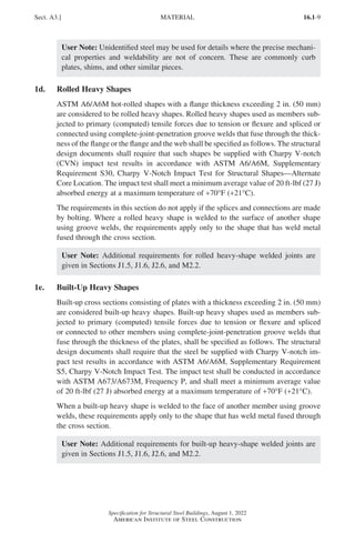 16.1-9
Specification for Structural Steel Buildings, August 1, 2022
American Institute of Steel Construction
User Note: Unidentified steel may be used for details where the precise mechani-
cal properties and weldability are not of concern. These are commonly curb
plates, shims, and other similar pieces.
1d. Rolled Heavy Shapes
ASTM A6/A6M hot-rolled shapes with a flange thickness exceeding 2 in. (50 mm)
are considered to be rolled heavy shapes. Rolled heavy shapes used as members sub-
jected to primary (computed) tensile forces due to tension or flexure and spliced or
connected using complete-joint-penetration groove welds that fuse through the thick-
ness of the flange or the flange and the web shall be specified as follows. The structural
design documents shall require that such shapes be supplied with Charpy V-notch
(CVN) impact test results in accordance with ASTM A6/A6M, Supplementary
Requirement S30, Charpy V-Notch Impact Test for Structural Shapes—Alternate
Core Location. The impact test shall meet a minimum average value of 20 ft-lbf (27 J)
absorbed energy at a maximum temperature of +70°F (+21°C).
The requirements in this section do not apply if the splices and connections are made
by bolting. Where a rolled heavy shape is welded to the surface of another shape
using groove welds, the requirements apply only to the shape that has weld metal
fused through the cross section.
User Note: Additional requirements for rolled heavy-shape welded joints are
given in Sections J1.5, J1.6, J2.6, and M2.2.
1e. Built-Up Heavy Shapes
Built-up cross sections consisting of plates with a thickness exceeding 2 in. (50 mm)
are considered built-up heavy shapes. Built-up heavy shapes used as members sub-
jected to primary (computed) tensile forces due to tension or flexure and spliced
or connected to other members using complete-joint-penetration groove welds that
fuse through the thickness of the plates, shall be specified as follows. The structural
design documents shall require that the steel be supplied with Charpy V-notch im-
pact test results in accordance with ASTM A6/A6M, Supplementary Requirement
S5, Charpy V-Notch Impact Test. The impact test shall be conducted in accordance
with ASTM A673/A673M, Frequency P, and shall meet a minimum average value
of 20 ft-lbf (27 J) absorbed energy at a maximum temperature of +70°F (+21°C).
When a built-up heavy shape is welded to the face of another member using groove
welds, these requirements apply only to the shape that has weld metal fused through
the cross section.
User Note: Additional requirements for built-up heavy-shape welded joints are
given in Sections J1.5, J1.6, J2.6, and M2.2.
Sect. A3.] MATERIAL
Part 16.1 A-F (001-074).indd 9
Part 16.1 A-F (001-074).indd 9 2023-01-10 7:31 PM
2023-01-10 7:31 PM
 