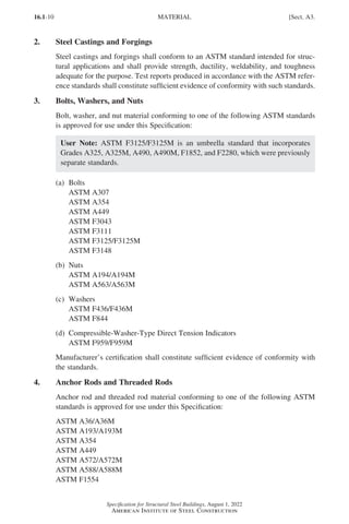 16.1-10
Specification for Structural Steel Buildings, August 1, 2022
American Institute of Steel Construction
2. Steel Castings and Forgings
Steel castings and forgings shall conform to an ASTM standard intended for struc-
tural applications and shall provide strength, ductility, weldability, and toughness
adequate for the purpose. Test reports produced in accordance with the ASTM refer-
ence standards shall constitute sufficient evidence of conformity with such standards.
3. Bolts, Washers, and Nuts
Bolt, washer, and nut material conforming to one of the following ASTM standards
is approved for use under this Specification:
User Note: ASTM F3125/F3125M is an umbrella standard that incorporates
Grades A325, A325M, A490, A490M, F1852, and F2280, which were previously
separate standards.
(a) Bolts
ASTM A307
ASTM A354
ASTM A449
ASTM F3043
ASTM F3111
ASTM F3125/F3125M
ASTM F3148
(b) Nuts
ASTM A194/A194M
ASTM A563/A563M
(c) Washers
ASTM F436/F436M
ASTM F844
(d) Compressible-Washer-Type Direct Tension Indicators
ASTM F959/F959M
Manufacturer’s certification shall constitute sufficient evidence of conformity with
the standards.
4. Anchor Rods and Threaded Rods
Anchor rod and threaded rod material conforming to one of the following ASTM
standards is approved for use under this Specification:
ASTM A36/A36M
ASTM A193/A193M
ASTM A354
ASTM A449
ASTM A572/A572M
ASTM A588/A588M
ASTM F1554
MATERIAL [Sect. A3.
Part 16.1 A-F (001-074).indd 10
Part 16.1 A-F (001-074).indd 10 2023-01-10 7:31 PM
2023-01-10 7:31 PM
 