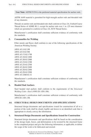16.1-11
Specification for Structural Steel Buildings, August 1, 2022
American Institute of Steel Construction
User Note: ASTM F1554 is the preferred material specification for anchor rods.
ASTM A449 material is permitted for high-strength anchor rods and threaded rods
of any diameter.
Threads on anchor rods and threaded rods shall conform to Class 2A, Unified Coarse
Thread Series of ASME B1.1, except for anchor rods over 1 in. (25 mm) diameter
which are permitted to conform to Class 2A, 8UN Thread Series.
Manufacturer’s certification shall constitute sufficient evidence of conformity with
the standards.
5. Consumables for Welding
Filler metals and fluxes shall conform to one of the following specifications of the
American Welding Society:
AWS A5.1/A5.1M
AWS A5.5/A5.5M
AWS A5.17/A5.17M
AWS A5.18/A5.18M
AWS A5.20/A5.20M
AWS A5.23/A5.23M
AWS A5.25/A5.25M
AWS A5.26/A5.26M
AWS A5.28/A5.28M
AWS A5.29/A5.29M
AWS A5.32M/A5.32
Manufacturer’s certification shall constitute sufficient evidence of conformity with
the standards.
6. Headed Stud Anchors
Steel headed stud anchors shall conform to the requirements of the Structural
Welding Code—Steel (AWS D1.1/D1.1M).
Manufacturer’s certification shall constitute sufficient evidence of conformity with
AWS D1.1/D1.1M.
A4. STRUCTURAL DESIGN DOCUMENTS AND SPECIFICATIONS
Structural design documents and specifications issued for construction of all or a
portion of the work shall be clearly legible and drawn to an identified scale that is
appropriate to clearly convey the information.
1. Structural Design Documents and Specifications Issued for Construction
Structural design documents and specifications shall be based on the consideration
of the design loads, forces, and deformations to be resisted by the structural frame
in the completed project and give the following information, as applicable, to define
the scope of the work to be fabricated and erected:
Sect. A4.] STRUCTURAL DESIGN DOCUMENTS AND SPECIFICATIONS
Part 16.1 A-F (001-074).indd 11
Part 16.1 A-F (001-074).indd 11 2023-01-10 7:31 PM
2023-01-10 7:31 PM
 