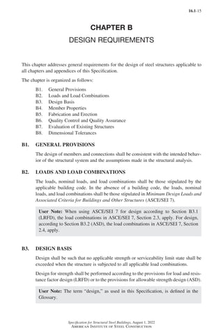 16.1-15
Specification for Structural Steel Buildings, August 1, 2022
American Institute of Steel Construction
CHAPTER B
DESIGN REQUIREMENTS
This chapter addresses general requirements for the design of steel structures applicable to
all chapters and appendices of this Specification.
The chapter is organized as follows:
B1. General Provisions
B2. Loads and Load Combinations
B3. Design Basis
B4. Member Properties
B5. Fabrication and Erection
B6. Quality Control and Quality Assurance
B7. Evaluation of Existing Structures
B8. Dimensional Tolerances
B1. GENERAL PROVISIONS
The design of members and connections shall be consistent with the intended behav-
ior of the structural system and the assumptions made in the structural analysis.
B2. LOADS AND LOAD COMBINATIONS
The loads, nominal loads, and load combinations shall be those stipulated by the
applicable building code. In the absence of a building code, the loads, nominal
loads, and load combinations shall be those stipulated in Minimum Design Loads and
Associated Criteria for Buildings and Other Structures (ASCE/SEI 7).
User Note: When using ASCE/SEI 7 for design according to Section B3.1
(LRFD), the load combinations in ASCE/SEI 7, Section 2.3, apply. For design,
according to Section B3.2 (ASD), the load combinations in ASCE/SEI 7, Section
2.4, apply.
B3. DESIGN BASIS
Design shall be such that no applicable strength or serviceability limit state shall be
exceeded when the structure is subjected to all applicable load combinations.
Design for strength shall be performed according to the provisions for load and resis-
tance factor design (LRFD) or to the provisions for allowable strength design (ASD).
User Note: The term “design,” as used in this Specification, is defined in the
Glossary.
Part 16.1 A-F (001-074).indd 15
Part 16.1 A-F (001-074).indd 15 2023-01-10 7:31 PM
2023-01-10 7:31 PM
 