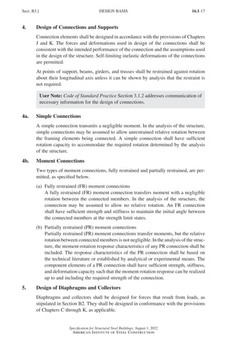 16.1-17
Specification for Structural Steel Buildings, August 1, 2022
American Institute of Steel Construction
4. Design of Connections and Supports
Connection elements shall be designed in accordance with the provisions of Chapters
J and K. The forces and deformations used in design of the connections shall be
consistent with the intended performance of the connection and the assumptions used
in the design of the structure. Self-limiting inelastic deformations of the connections
are permitted.
At points of support, beams, girders, and trusses shall be restrained against rotation
about their longitudinal axis unless it can be shown by analysis that the restraint is
not required.
User Note: Code of Standard Practice Section 3.1.2 addresses communication of
necessary information for the design of connections.
4a. Simple Connections
A simple connection transmits a negligible moment. In the analysis of the structure,
simple connections may be assumed to allow unrestrained relative rotation between
the framing elements being connected. A simple connection shall have sufficient
rotation capacity to accommodate the required rotation determined by the analysis
of the structure.
4b. Moment Connections
Two types of moment connections, fully restrained and partially restrained, are per-
mitted, as specified below.
(a) Fully restrained (FR) moment connections
A fully restrained (FR) moment connection transfers moment with a negligible
rotation between the connected members. In the analysis of the structure, the
connection may be assumed to allow no relative rotation. An FR connection
shall have sufficient strength and stiffness to maintain the initial angle between
the connected members at the strength limit states.
(b) Partially restrained (PR) moment connections
Partially restrained (PR) moment connections transfer moments, but the relative
rotation between connected members is not negligible. In the analysis of the struc-
ture, the moment-rotation response characteristics of any PR connection shall be
included. The response characteristics of the PR connection shall be based on
the technical literature or established by analytical or experimental means. The
component elements of a PR connection shall have sufficient strength, stiffness,
and deformation capacity such that the moment-rotation response can be realized
up to and including the required strength of the connection.
5. Design of Diaphragms and Collectors
Diaphragms and collectors shall be designed for forces that result from loads, as
stipulated in Section B2. They shall be designed in conformance with the provisions
of Chapters C through K, as applicable.
Sect. B3.] DESIGN BASIS
Part 16.1 A-F (001-074).indd 17
Part 16.1 A-F (001-074).indd 17 2023-01-10 7:31 PM
2023-01-10 7:31 PM
 