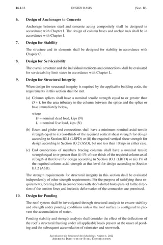 16.1-18
Specification for Structural Steel Buildings, August 1, 2022
American Institute of Steel Construction
6. Design of Anchorages to Concrete
Anchorage between steel and concrete acting compositely shall be designed in
accordance with Chapter I. The design of column bases and anchor rods shall be in
accordance with Chapter J.
7. Design for Stability
The structure and its elements shall be designed for stability in accordance with
Chapter C.
8. Design for Serviceability
The overall structure and the individual members and connections shall be evaluated
for serviceability limit states in accordance with Chapter L.
9. Design for Structural Integrity
When design for structural integrity is required by the applicable building code, the
requirements in this section shall be met.
(a)	
Column splices shall have a nominal tensile strength equal to or greater than
D + L for the area tributary to the column between the splice and the splice or
base immediately below,
where
D = nominal dead load, kips (N)
L = nominal live load, kips (N)
(b)	
Beam and girder end connections shall have a minimum nominal axial tensile
strength equal to (i) two-thirds of the required vertical shear strength for design
according to Section B3.1 (LRFD) or (ii) the required vertical shear strength for
design according to Section B3.2 (ASD), but not less than 10 kips in either case.
(c)	
End connections of members bracing columns shall have a nominal tensile
strength equal to or greater than (i) 1% of two-thirds of the required column axial
strength at that level for design according to Section B3.1 (LRFD) or (ii) 1% of
the required column axial strength at that level for design according to Section
B3.2 (ASD).
The strength requirements for structural integrity in this section shall be evaluated
independently of other strength requirements. For the purpose of satisfying these re-
quirements, bearing bolts in connections with short-slotted holes parallel to the direc-
tion of the tension force and inelastic deformation of the connection are permitted.
10. Design for Ponding
The roof system shall be investigated through structural analysis to ensure stability
and strength under ponding conditions unless the roof surface is configured to pre-
vent the accumulation of water.
Ponding stability and strength analysis shall consider the effect of the deflections of
the roof’s structural framing under all applicable loads present at the onset of pond-
ing and the subsequent accumulation of rainwater and snowmelt.
DESIGN BASIS [Sect. B3.
Part 16.1 A-F (001-074).indd 18
Part 16.1 A-F (001-074).indd 18 2023-01-10 7:31 PM
2023-01-10 7:31 PM
 