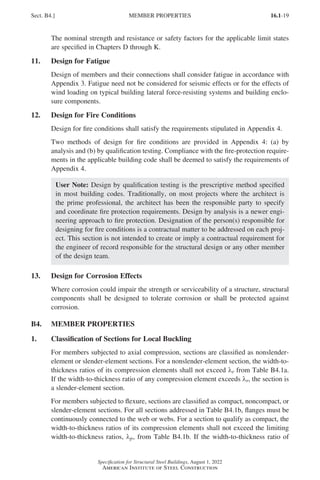 16.1-19
Specification for Structural Steel Buildings, August 1, 2022
American Institute of Steel Construction
The nominal strength and resistance or safety factors for the applicable limit states
are specified in Chapters D through K.
11. Design for Fatigue
Design of members and their connections shall consider fatigue in accordance with
Appendix 3. Fatigue need not be considered for seismic effects or for the effects of
wind loading on typical building lateral force-resisting systems and building enclo-
sure components.
12. Design for Fire Conditions
Design for fire conditions shall satisfy the requirements stipulated in Appendix 4.
Two methods of design for fire conditions are provided in Appendix 4: (a) by
analysis and (b) by qualification testing. Compliance with the fire-protection require-
ments in the applicable building code shall be deemed to satisfy the requirements of
Appendix 4.
User Note: Design by qualification testing is the prescriptive method specified
in most building codes. Traditionally, on most projects where the architect is
the prime professional, the architect has been the responsible party to specify
and coordinate fire protection requirements. Design by analysis is a newer engi-
neering approach to fire protection. Designation of the person(s) responsible for
designing for fire conditions is a contractual matter to be addressed on each proj-
ect. This section is not intended to create or imply a contractual requirement for
the engineer of record responsible for the structural design or any other member
of the design team.
13. Design for Corrosion Effects
Where corrosion could impair the strength or serviceability of a structure, structural
components shall be designed to tolerate corrosion or shall be protected against
corrosion.
B4. MEMBER PROPERTIES
1. Classification of Sections for Local Buckling
For members subjected to axial compression, sections are classified as nonslender-
element or slender-element sections. For a nonslender-element section, the width-to-
thickness ratios of its compression elements shall not exceed λr from Table B4.1a.
If the width-to-thickness ratio of any compression element exceeds λr, the section is
a slender-element section.
For members subjected to flexure, sections are classified as compact, noncompact, or
slender-element sections. For all sections addressed in Table B4.1b, flanges must be
continuously connected to the web or webs. For a section to qualify as compact, the
width-to-thickness ratios of its compression elements shall not exceed the limiting
width-to-thickness ratios, λp, from Table B4.1b. If the width-to-thickness ratio of
Sect. B4.] MEMBER PROPERTIES
Part 16.1 A-F (001-074).indd 19
Part 16.1 A-F (001-074).indd 19 2023-01-10 7:31 PM
2023-01-10 7:31 PM
 