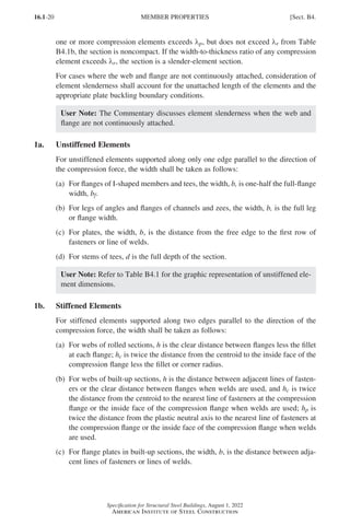 16.1-20
Specification for Structural Steel Buildings, August 1, 2022
American Institute of Steel Construction
one or more compression elements exceeds λp, but does not exceed λr from Table
B4.1b, the section is noncompact. If the width-to-thickness ratio of any compression
element exceeds λr, the section is a slender-element section.
For cases where the web and flange are not continuously attached, consideration of
element slenderness shall account for the unattached length of the elements and the
appropriate plate buckling boundary conditions.
User Note: The Commentary discusses element slenderness when the web and
flange are not continuously attached.
1a. Unstiffened Elements
For unstiffened elements supported along only one edge parallel to the direction of
the compression force, the width shall be taken as follows:
(a)	
For flanges of I-shaped members and tees, the width, b, is one-half the full-flange
width, bf.
(b)	
For legs of angles and flanges of channels and zees, the width, b, is the full leg
or flange width.
(c)	
For plates, the width, b, is the distance from the free edge to the first row of
fasteners or line of welds.
(d) For stems of tees, d is the full depth of the section.
User Note: Refer to Table B4.1 for the graphic representation of unstiffened ele-
ment dimensions.
1b. Stiffened Elements
For stiffened elements supported along two edges parallel to the direction of the
compression force, the width shall be taken as follows:
(a)	
For webs of rolled sections, h is the clear distance between flanges less the fillet
at each flange; hc is twice the distance from the centroid to the inside face of the
compression flange less the fillet or corner radius.
(b)	
For webs of built-up sections, h is the distance between adjacent lines of fasten-
ers or the clear distance between flanges when welds are used, and hc is twice
the distance from the centroid to the nearest line of fasteners at the compression
flange or the inside face of the compression flange when welds are used; hp is
twice the distance from the plastic neutral axis to the nearest line of fasteners at
the compression flange or the inside face of the compression flange when welds
are used.
(c)	
For flange plates in built-up sections, the width, b, is the distance between adja-
cent lines of fasteners or lines of welds.
MEMBER PROPERTIES [Sect. B4.
Part 16.1 A-F (001-074).indd 20
Part 16.1 A-F (001-074).indd 20 2023-01-10 7:31 PM
2023-01-10 7:31 PM
 