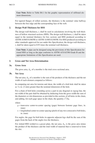 16.1-24
Specification for Structural Steel Buildings, August 1, 2022
American Institute of Steel Construction
User Note: Refer to Table B4.1 for the graphic representation of stiffened ele-
ment dimensions.
For tapered flanges of rolled sections, the thickness is the nominal value halfway
between the free edge and the corresponding face of the web.
2. Design Wall Thickness for HSS
The design wall thickness, t, shall be used in calculations involving the wall thick-
ness of hollow structural sections (HSS). The design wall thickness, t, shall be taken
equal to the nominal thickness for box sections and HSS produced according to
ASTM A1065/A1065M or ASTM A1085/A1085M. For HSS produced according to
other standards approved for use under this Specification, the design wall thickness,
t, shall be taken equal to 0.93 times the nominal wall thickness.
User Note: A pipe can be designed using the provisions of this Specification for
round HSS as long as the pipe conforms to ASTM A53/A53M Grade B and the
appropriate limitations of this Specification are used.
3. Gross and Net Area Determination
3a. Gross Area
The gross area, Ag, of a member is the total cross-sectional area.
3b. Net Area
The net area, An, of a member is the sum of the products of the thickness and the net
width of each element computed as follows:
In computing net area for tension and shear, the width of a bolt hole shall be taken
as z in. (2 mm) greater than the nominal dimension of the hole.
For a chain of bolt holes extending across a part in any diagonal or zigzag line, the
net width of the part shall be obtained by deducting from the gross width the sum of
the diameters or slot dimensions as provided in this section, of all holes in the chain,
and adding, for each gage space in the chain, the quantity s g
2
4 ,
where
g = 
transverse center-to-center spacing (gage) between fastener gage lines, in.
(mm)
s = 
longitudinal center-to-center spacing (pitch) of any two consecutive bolt holes,
in. (mm)
For angles, the gage for bolt holes in opposite adjacent legs shall be the sum of the
gages from the back of the angles less the thickness.
For slotted HSS welded to a gusset plate, the net area, An, is the gross area minus
the product of the thickness and the total width of material that is removed to form
the slot.
MEMBER PROPERTIES [Sect. B4.
Part 16.1 A-F (001-074).indd 24
Part 16.1 A-F (001-074).indd 24 2023-01-10 7:31 PM
2023-01-10 7:31 PM
 