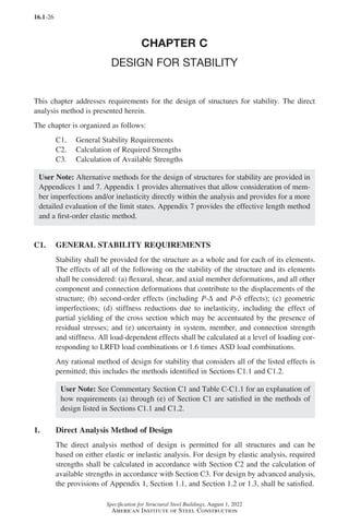 16.1-26
Specification for Structural Steel Buildings, August 1, 2022
American Institute of Steel Construction
CHAPTER C
DESIGN FOR STABILITY
This chapter addresses requirements for the design of structures for stability. The direct
analysis method is presented herein.
The chapter is organized as follows:
C1. General Stability Requirements
C2. Calculation of Required Strengths
C3. Calculation of Available Strengths
User Note: Alternative methods for the design of structures for stability are provided in
Appendices 1 and 7. Appendix 1 provides alternatives that allow consideration of mem-
ber imperfections and/or inelasticity directly within the analysis and provides for a more
detailed evaluation of the limit states. Appendix 7 provides the effective length method
and a first-order elastic method.
C1. GENERAL STABILITY REQUIREMENTS
Stability shall be provided for the structure as a whole and for each of its elements.
The effects of all of the following on the stability of the structure and its elements
shall be considered: (a) flexural, shear, and axial member deformations, and all other
component and connection deformations that contribute to the displacements of the
structure; (b) second-order effects (including P-∆ and P-δ effects); (c) geometric
imperfections; (d) stiffness reductions due to inelasticity, including the effect of
partial yielding of the cross section which may be accentuated by the presence of
residual stresses; and (e) uncertainty in system, member, and connection strength
and stiffness. All load-dependent effects shall be calculated at a level of loading cor-
responding to LRFD load combinations or 1.6 times ASD load combinations.
Any rational method of design for stability that considers all of the listed effects is
permitted; this includes the methods identified in Sections C1.1 and C1.2.
User Note: See Commentary Section C1 and Table C-C1.1 for an explanation of
how requirements (a) through (e) of Section C1 are satisfied in the methods of
design listed in Sections C1.1 and C1.2.
1. Direct Analysis Method of Design
The direct analysis method of design is permitted for all structures and can be
based on either elastic or inelastic analysis. For design by elastic analysis, required
strengths shall be calculated in accordance with Section C2 and the calculation of
available strengths in accordance with Section C3. For design by advanced analysis,
the provisions of Appendix 1, Section 1.1, and Section 1.2 or 1.3, shall be satisfied.
Part 16.1 A-F (001-074).indd 26
Part 16.1 A-F (001-074).indd 26 2023-01-10 7:31 PM
2023-01-10 7:31 PM
 