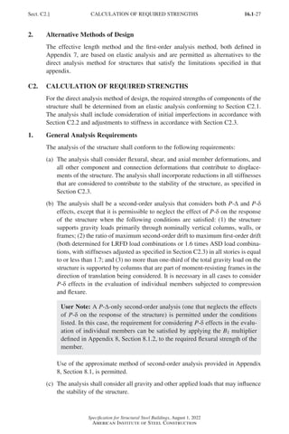 16.1-27
Specification for Structural Steel Buildings, August 1, 2022
American Institute of Steel Construction
2. Alternative Methods of Design
The effective length method and the first-order analysis method, both defined in
Appendix 7, are based on elastic analysis and are permitted as alternatives to the
direct analysis method for structures that satisfy the limitations specified in that
appendix.
C2. CALCULATION OF REQUIRED STRENGTHS
For the direct analysis method of design, the required strengths of components of the
structure shall be determined from an elastic analysis conforming to Section C2.1.
The analysis shall include consideration of initial imperfections in accordance with
Section C2.2 and adjustments to stiffness in accordance with Section C2.3.
1. General Analysis Requirements
The analysis of the structure shall conform to the following requirements:
(a)	
The analysis shall consider flexural, shear, and axial member deformations, and
all other component and connection deformations that contribute to displace-
ments of the structure. The analysis shall incorporate reductions in all stiffnesses
that are considered to contribute to the stability of the structure, as specified in
Section C2.3.
(b)	
The analysis shall be a second-order analysis that considers both P-Δ and P-δ
effects, except that it is permissible to neglect the effect of P-δ on the response
of the structure when the following conditions are satisfied: (1) the structure
supports gravity loads primarily through nominally vertical columns, walls, or
frames; (2) the ratio of maximum second-order drift to maximum first-order drift
(both determined for LRFD load combinations or 1.6 times ASD load combina-
tions, with stiffnesses adjusted as specified in Section C2.3) in all stories is equal
to or less than 1.7; and (3) no more than one-third of the total gravity load on the
structure is supported by columns that are part of moment-resisting frames in the
direction of translation being considered. It is necessary in all cases to consider
P-δ effects in the evaluation of individual members subjected to compression
and flexure.
User Note: A P-Δ-only second-order analysis (one that neglects the effects
of P-δ on the response of the structure) is permitted under the conditions
listed. In this case, the requirement for considering P-δ effects in the evalu-
ation of individual members can be satisfied by applying the B1 multiplier
defined in Appendix 8, Section 8.1.2, to the required flexural strength of the
member.
	
Use of the approximate method of second-order analysis provided in Appendix
8, Section 8.1, is permitted.
(c)	
The analysis shall consider all gravity and other applied loads that may influence
the stability of the structure.
Sect. C2.] CALCULATION OF REQUIRED STRENGTHS
Part 16.1 A-F (001-074).indd 27
Part 16.1 A-F (001-074).indd 27 2023-01-10 7:31 PM
2023-01-10 7:31 PM
 