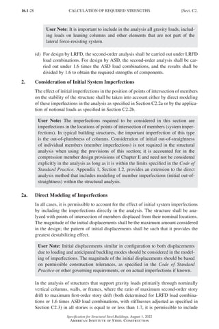 16.1-28
Specification for Structural Steel Buildings, August 1, 2022
American Institute of Steel Construction
User Note: It is important to include in the analysis all gravity loads, includ-
ing loads on leaning columns and other elements that are not part of the
lateral force-resisting system.
(d)	
For design by LRFD, the second-order analysis shall be carried out under LRFD
load combinations. For design by ASD, the second-order analysis shall be car-
ried out under 1.6 times the ASD load combinations, and the results shall be
divided by 1.6 to obtain the required strengths of components.
2. Consideration of Initial System Imperfections
The effect of initial imperfections in the position of points of intersection of members
on the stability of the structure shall be taken into account either by direct modeling
of these imperfections in the analysis as specified in Section C2.2a or by the applica-
tion of notional loads as specified in Section C2.2b.
User Note: The imperfections required to be considered in this section are
imperfections in the locations of points of intersection of members (system imper-
fections). In typical building structures, the important imperfection of this type
is the out-of-plumbness of columns. Consideration of initial out-of-straightness
of individual members (member imperfections) is not required in the structural
analysis when using the provisions of this section; it is accounted for in the
compression member design provisions of Chapter E and need not be considered
explicitly in the analysis as long as it is within the limits specified in the Code of
Standard Practice. Appendix 1, Section 1.2, provides an extension to the direct
analysis method that includes modeling of member imperfections (initial out-of-
straightness) within the structural analysis.
2a. Direct Modeling of Imperfections
In all cases, it is permissible to account for the effect of initial system imperfections
by including the imperfections directly in the analysis. The structure shall be ana-
lyzed with points of intersection of members displaced from their nominal locations.
The magnitude of the initial displacements shall be the maximum amount considered
in the design; the pattern of initial displacements shall be such that it provides the
greatest destabilizing effect.
User Note: Initial displacements similar in configuration to both displacements
due to loading and anticipated buckling modes should be considered in the model-
ing of imperfections. The magnitude of the initial displacements should be based
on permissible construction tolerances, as specified in the Code of Standard
Practice or other governing requirements, or on actual imperfections if known.
In the analysis of structures that support gravity loads primarily through nominally
vertical columns, walls, or frames, where the ratio of maximum second-order story
drift to maximum first-order story drift (both determined for LRFD load combina-
tions or 1.6 times ASD load combinations, with stiffnesses adjusted as specified in
Section C2.3) in all stories is equal to or less than 1.7, it is permissible to include
CALCULATION OF REQUIRED STRENGTHS [Sect. C2.
Part 16.1 A-F (001-074).indd 28
Part 16.1 A-F (001-074).indd 28 2023-01-10 7:31 PM
2023-01-10 7:31 PM
 