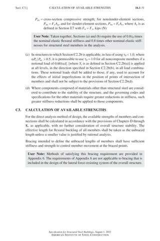 16.1-31
Specification for Structural Steel Buildings, August 1, 2022
American Institute of Steel Construction
Pns = 
cross-section compressive strength; for nonslender-element sections,
Pns = FyAg, and for slender-element sections, Pns = FyAe, where Ae is as
defined in Section E7 with Fn = Fy, kips (N)
User Note: Taken together, Sections (a) and (b) require the use of 0.8τb times
the nominal elastic flexural stiffness and 0.8 times other nominal elastic stiff-
nesses for structural steel members in the analysis.
(c)	
In structures to which Section C2.2b is applicable, in lieu of using τb  1.0, where
αP P
r ns  0.5, it is permissible to use τb = 1.0 for all noncomposite members if a
notional load of 0 00
. 1αYi [where Yi is as defined in Section C2.2b(a)] is applied
at all levels, in the direction specified in Section C2.2b(b), in all load combina-
tions. These notional loads shall be added to those, if any, used to account for
the effects of initial imperfections in the position of points of intersection of
members and shall not be subject to the provisions of Section C2.2b(d).
(d)	
Where components composed of materials other than structural steel are consid-
ered to contribute to the stability of the structure, and the governing codes and
specifications for the other materials require greater reductions in stiffness, such
greater stiffness reductions shall be applied to those components.
C3. CALCULATION OF AVAILABLE STRENGTHS
For the direct analysis method of design, the available strengths of members and con-
nections shall be calculated in accordance with the provisions of Chapters D through
K, as applicable, with no further consideration of overall structure stability. The
effective length for flexural buckling of all members shall be taken as the unbraced
length unless a smaller value is justified by rational analysis.
Bracing intended to define the unbraced lengths of members shall have sufficient
stiffness and strength to control member movement at the braced points.
User Note: Methods of satisfying this bracing requirement are provided in
Appendix 6. The requirements of Appendix 6 are not applicable to bracing that is
included in the design of the lateral force-resisting system of the overall structure.
Sect. C3.] CALCULATION OF AVAILABLE STRENGTHS
Part 16.1 A-F (001-074).indd 31
Part 16.1 A-F (001-074).indd 31 2023-01-10 7:31 PM
2023-01-10 7:31 PM
 