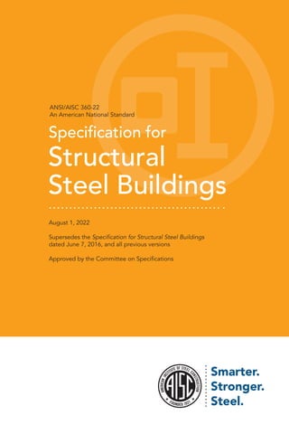 ANSI/AISC 360-22
An American National Standard
Specification for
Structural
Steel Buildings
August 1, 2022
Supersedes the Specification for Structural Steel Buildings
dated June 7, 2016, and all previous versions
Approved by the Committee on Specifications
 