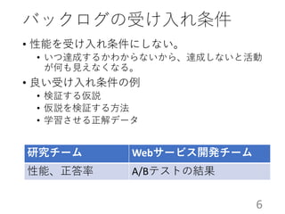 バックログの受け入れ条件
• 性能を受け入れ条件にしない。
• いつ達成するかわからないから、達成しないと活動
が何も見えなくなる。
• 良い受け入れ条件の例
• 検証する仮説
• 仮説を検証する方法
• 学習させる正解データ
研究チーム Webサービス開発チーム
性能、正答率 A/Bテストの結果
6
 
