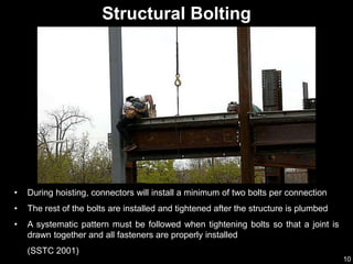10
• During hoisting, connectors will install a minimum of two bolts per connection
• The rest of the bolts are installed and tightened after the structure is plumbed
• A systematic pattern must be followed when tightening bolts so that a joint is
drawn together and all fasteners are properly installed
(SSTC 2001)
Structural Bolting
 