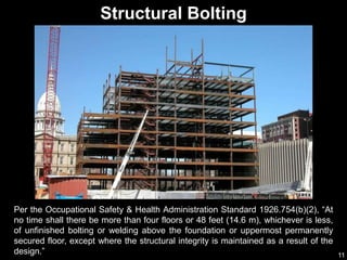 11
Per the Occupational Safety & Health Administration Standard 1926.754(b)(2), “At
no time shall there be more than four floors or 48 feet (14.6 m), whichever is less,
of unfinished bolting or welding above the foundation or uppermost permanently
secured floor, except where the structural integrity is maintained as a result of the
design.”
Structural Bolting
 