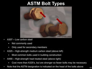 13
ASTM Bolt Types
(AISC & NISD 2000)
• A307 – Low carbon steel
 Not commonly used
 Only used for secondary members
• A325 – High-strength medium carbon steel (above left)
 Most common bolts used in building construction
• A490 – High-strength heat treated steel (above right)
 Cost more than A325’s, but are stronger so fewer bolts may be necessary
• Note that the ASTM designation is indicated on the head of the bolts above
 