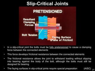 21
• In a slip-critical joint the bolts must be fully pretensioned to cause a clamping
force between the connected elements
• This force develops frictional resistance between the connected elements
• The frictional resistance allows the joint to withstand loading without slipping
into bearing against the body of the bolt, although the bolts must still be
designed for bearing
• The faying surfaces in slip-critical joints require special preparation (AISC)
Slip-Critical Joints
 