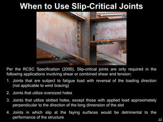 22
When to Use Slip-Critical Joints
1. Joints that are subject to fatigue load with reversal of the loading direction
(not applicable to wind bracing)
2. Joints that utilize oversized holes
3. Joints that utilize slotted holes, except those with applied load approximately
perpendicular to the direction of the long dimension of the slot
4. Joints in which slip at the faying surfaces would be detrimental to the
performance of the structure
Per the RCSC Specification (2000), Slip-critical joints are only required in the
following applications involving shear or combined shear and tension:
 