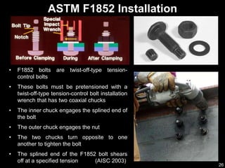 26
• F1852 bolts are twist-off-type tension-
control bolts
• These bolts must be pretensioned with a
twist-off-type tension-control bolt installation
wrench that has two coaxial chucks
• The inner chuck engages the splined end of
the bolt
• The outer chuck engages the nut
• The two chucks turn opposite to one
another to tighten the bolt
• The splined end of the F1852 bolt shears
off at a specified tension (AISC 2003)
ASTM F1852 Installation
(AISC)
 