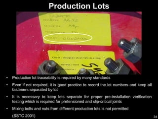 34
• Production lot traceability is required by many standards
• Even if not required, it is good practice to record the lot numbers and keep all
fasteners separated by lot
• It is necessary to keep lots separate for proper pre-installation verification
testing which is required for pretensioned and slip-critical joints
• Mixing bolts and nuts from different production lots is not permitted
(SSTC 2001)
Production Lots
 