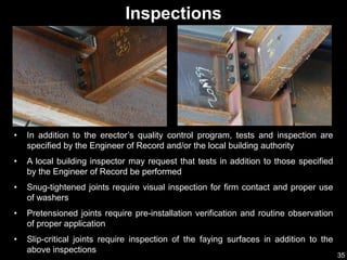 35
Inspections
• In addition to the erector’s quality control program, tests and inspection are
specified by the Engineer of Record and/or the local building authority
• A local building inspector may request that tests in addition to those specified
by the Engineer of Record be performed
• Snug-tightened joints require visual inspection for firm contact and proper use
of washers
• Pretensioned joints require pre-installation verification and routine observation
of proper application
• Slip-critical joints require inspection of the faying surfaces in addition to the
above inspections
 
