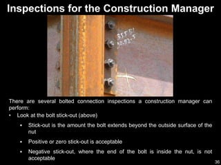 36
Inspections for the Construction Manager
There are several bolted connection inspections a construction manager can
perform:
• Look at the bolt stick-out (above)
 Stick-out is the amount the bolt extends beyond the outside surface of the
nut
 Positive or zero stick-out is acceptable
 Negative stick-out, where the end of the bolt is inside the nut, is not
acceptable
 