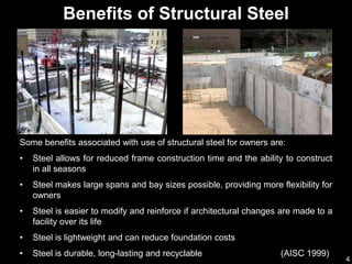 4
Some benefits associated with use of structural steel for owners are:
• Steel allows for reduced frame construction time and the ability to construct
in all seasons
• Steel makes large spans and bay sizes possible, providing more flexibility for
owners
• Steel is easier to modify and reinforce if architectural changes are made to a
facility over its life
• Steel is lightweight and can reduce foundation costs
• Steel is durable, long-lasting and recyclable (AISC 1999)
Benefits of Structural Steel
 