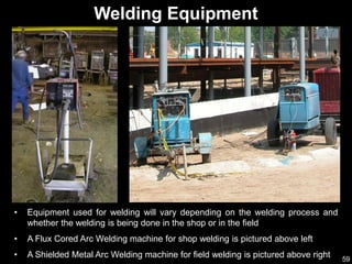 59
• Equipment used for welding will vary depending on the welding process and
whether the welding is being done in the shop or in the field
• A Flux Cored Arc Welding machine for shop welding is pictured above left
• A Shielded Metal Arc Welding machine for field welding is pictured above right
Welding Equipment
 