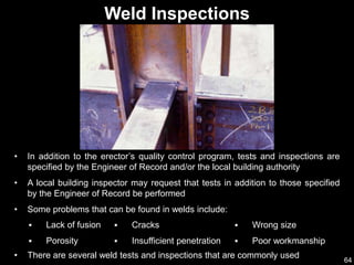 64
Weld Inspections
• In addition to the erector’s quality control program, tests and inspections are
specified by the Engineer of Record and/or the local building authority
• A local building inspector may request that tests in addition to those specified
by the Engineer of Record be performed
• Some problems that can be found in welds include:
 Lack of fusion
 Porosity
 Cracks
 Insufficient penetration
• There are several weld tests and inspections that are commonly used
 Wrong size
 Poor workmanship
 
