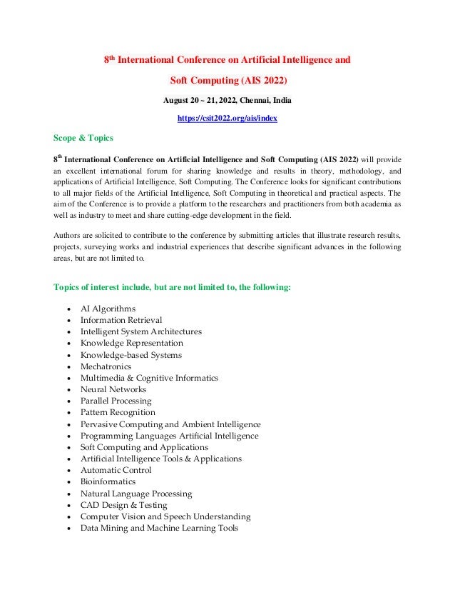 8th International Conference on Artificial Intelligence and
Soft Computing (AIS 2022)
August 20 ~ 21, 2022, Chennai, India
https://csit2022.org/ais/index
Scope & Topics
8th
International Conference on Artificial Intelligence and Soft Computing (AIS 2022) will provide
an excellent international forum for sharing knowledge and results in theory, methodology, and
applications of Artificial Intelligence, Soft Computing. The Conference looks for significant contributions
to all major fields of the Artificial Intelligence, Soft Computing in theoretical and practical aspects. The
aim of the Conference is to provide a platform to the researchers and practitioners from both academia as
well as industry to meet and share cutting-edge development in the field.
Authors are solicited to contribute to the conference by submitting articles that illustrate research results,
projects, surveying works and industrial experiences that describe significant advances in the following
areas, but are not limited to.
Topics of interest include, but are not limited to, the following:
 AI Algorithms
 Information Retrieval
 Intelligent System Architectures
 Knowledge Representation
 Knowledge-based Systems
 Mechatronics
 Multimedia & Cognitive Informatics
 Neural Networks
 Parallel Processing
 Pattern Recognition
 Pervasive Computing and Ambient Intelligence
 Programming Languages Artificial Intelligence
 Soft Computing and Applications
 Artificial Intelligence Tools & Applications
 Automatic Control
 Bioinformatics
 Natural Language Processing
 CAD Design & Testing
 Computer Vision and Speech Understanding
 Data Mining and Machine Learning Tools
 