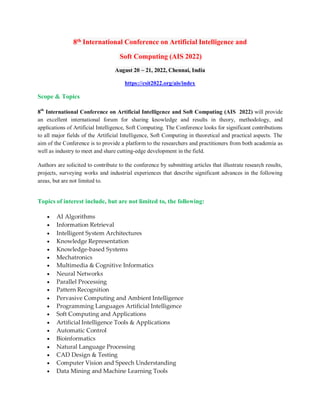 8th International Conference on Artificial Intelligence and
Soft Computing (AIS 2022)
August 20 ~ 21, 2022, Chennai, India
https://csit2022.org/ais/index
Scope & Topics
8th
International Conference on Artificial Intelligence and Soft Computing (AIS 2022) will provide
an excellent international forum for sharing knowledge and results in theory, methodology, and
applications of Artificial Intelligence, Soft Computing. The Conference looks for significant contributions
to all major fields of the Artificial Intelligence, Soft Computing in theoretical and practical aspects. The
aim of the Conference is to provide a platform to the researchers and practitioners from both academia as
well as industry to meet and share cutting-edge development in the field.
Authors are solicited to contribute to the conference by submitting articles that illustrate research results,
projects, surveying works and industrial experiences that describe significant advances in the following
areas, but are not limited to.
Topics of interest include, but are not limited to, the following:
 AI Algorithms
 Information Retrieval
 Intelligent System Architectures
 Knowledge Representation
 Knowledge-based Systems
 Mechatronics
 Multimedia & Cognitive Informatics
 Neural Networks
 Parallel Processing
 Pattern Recognition
 Pervasive Computing and Ambient Intelligence
 Programming Languages Artificial Intelligence
 Soft Computing and Applications
 Artificial Intelligence Tools & Applications
 Automatic Control
 Bioinformatics
 Natural Language Processing
 CAD Design & Testing
 Computer Vision and Speech Understanding
 Data Mining and Machine Learning Tools
 