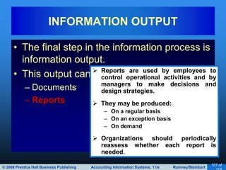 © 2008 Prentice Hall Business Publishing Accounting Information Systems, 11/e Romney/Steinbart
107 of
• The final step in the information process is
information output.
• This output can be in the form of:
– Documents
– Reports
INFORMATION OUTPUT
 Reports are used by employees to
control operational activities and by
managers to make decisions and
design strategies.
 They may be produced:
– On a regular basis
– On an exception basis
– On demand
 Organizations should periodically
reassess whether each report is
needed.
 